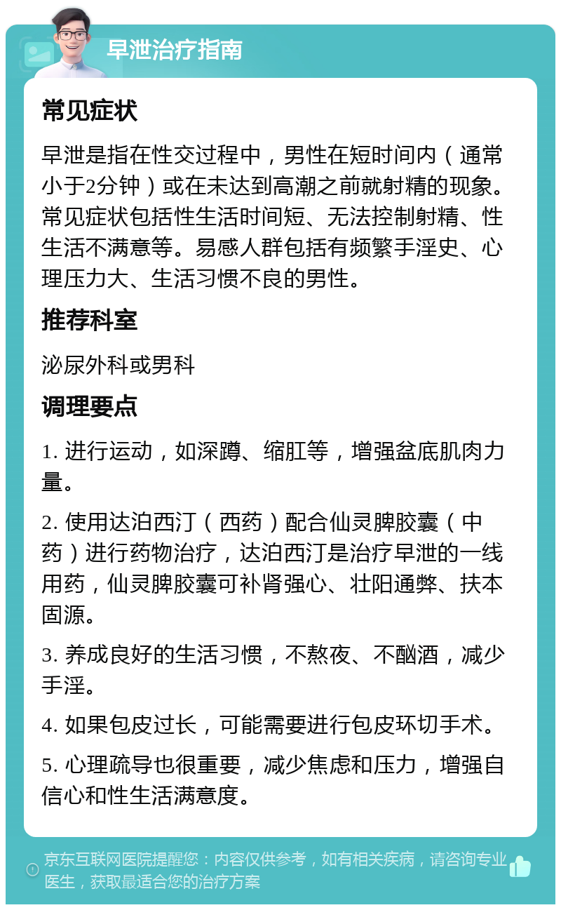 早泄治疗指南 常见症状 早泄是指在性交过程中，男性在短时间内（通常小于2分钟）或在未达到高潮之前就射精的现象。常见症状包括性生活时间短、无法控制射精、性生活不满意等。易感人群包括有频繁手淫史、心理压力大、生活习惯不良的男性。 推荐科室 泌尿外科或男科 调理要点 1. 进行运动，如深蹲、缩肛等，增强盆底肌肉力量。 2. 使用达泊西汀（西药）配合仙灵脾胶囊（中药）进行药物治疗，达泊西汀是治疗早泄的一线用药，仙灵脾胶囊可补肾强心、壮阳通弊、扶本固源。 3. 养成良好的生活习惯，不熬夜、不酗酒，减少手淫。 4. 如果包皮过长，可能需要进行包皮环切手术。 5. 心理疏导也很重要，减少焦虑和压力，增强自信心和性生活满意度。