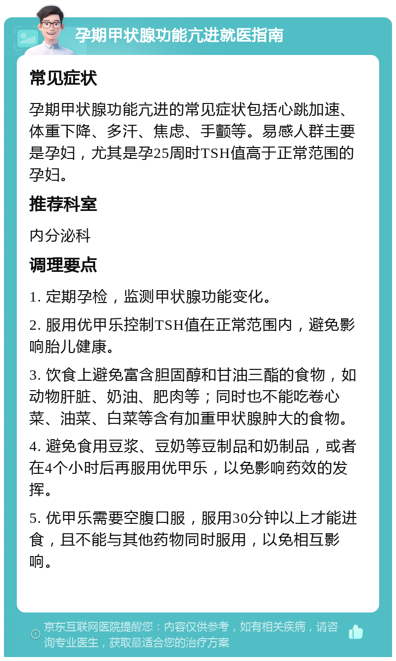 孕期甲状腺功能亢进就医指南 常见症状 孕期甲状腺功能亢进的常见症状包括心跳加速、体重下降、多汗、焦虑、手颤等。易感人群主要是孕妇，尤其是孕25周时TSH值高于正常范围的孕妇。 推荐科室 内分泌科 调理要点 1. 定期孕检，监测甲状腺功能变化。 2. 服用优甲乐控制TSH值在正常范围内，避免影响胎儿健康。 3. 饮食上避免富含胆固醇和甘油三酯的食物，如动物肝脏、奶油、肥肉等；同时也不能吃卷心菜、油菜、白菜等含有加重甲状腺肿大的食物。 4. 避免食用豆浆、豆奶等豆制品和奶制品，或者在4个小时后再服用优甲乐，以免影响药效的发挥。 5. 优甲乐需要空腹口服，服用30分钟以上才能进食，且不能与其他药物同时服用，以免相互影响。