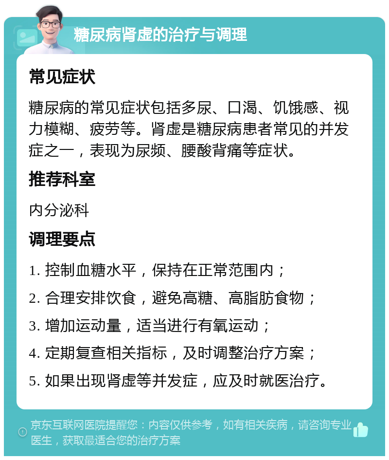 糖尿病肾虚的治疗与调理 常见症状 糖尿病的常见症状包括多尿、口渴、饥饿感、视力模糊、疲劳等。肾虚是糖尿病患者常见的并发症之一，表现为尿频、腰酸背痛等症状。 推荐科室 内分泌科 调理要点 1. 控制血糖水平，保持在正常范围内； 2. 合理安排饮食，避免高糖、高脂肪食物； 3. 增加运动量，适当进行有氧运动； 4. 定期复查相关指标，及时调整治疗方案； 5. 如果出现肾虚等并发症，应及时就医治疗。