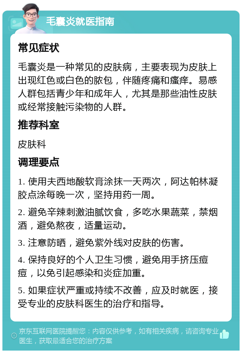 毛囊炎就医指南 常见症状 毛囊炎是一种常见的皮肤病，主要表现为皮肤上出现红色或白色的脓包，伴随疼痛和瘙痒。易感人群包括青少年和成年人，尤其是那些油性皮肤或经常接触污染物的人群。 推荐科室 皮肤科 调理要点 1. 使用夫西地酸软膏涂抹一天两次，阿达帕林凝胶点涂每晚一次，坚持用药一周。 2. 避免辛辣刺激油腻饮食，多吃水果蔬菜，禁烟酒，避免熬夜，适量运动。 3. 注意防晒，避免紫外线对皮肤的伤害。 4. 保持良好的个人卫生习惯，避免用手挤压痘痘，以免引起感染和炎症加重。 5. 如果症状严重或持续不改善，应及时就医，接受专业的皮肤科医生的治疗和指导。