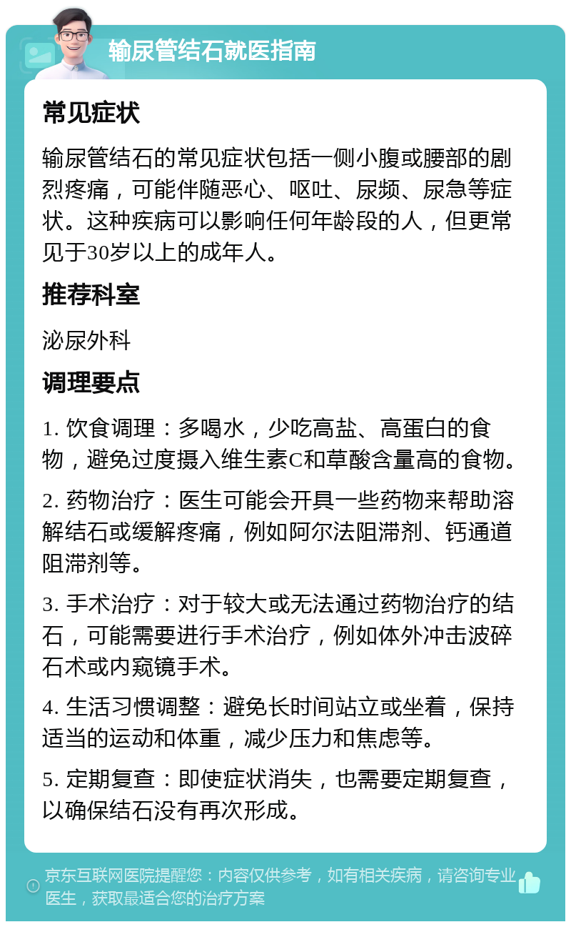 输尿管结石就医指南 常见症状 输尿管结石的常见症状包括一侧小腹或腰部的剧烈疼痛，可能伴随恶心、呕吐、尿频、尿急等症状。这种疾病可以影响任何年龄段的人，但更常见于30岁以上的成年人。 推荐科室 泌尿外科 调理要点 1. 饮食调理：多喝水，少吃高盐、高蛋白的食物，避免过度摄入维生素C和草酸含量高的食物。 2. 药物治疗：医生可能会开具一些药物来帮助溶解结石或缓解疼痛，例如阿尔法阻滞剂、钙通道阻滞剂等。 3. 手术治疗：对于较大或无法通过药物治疗的结石，可能需要进行手术治疗，例如体外冲击波碎石术或内窥镜手术。 4. 生活习惯调整：避免长时间站立或坐着，保持适当的运动和体重，减少压力和焦虑等。 5. 定期复查：即使症状消失，也需要定期复查，以确保结石没有再次形成。