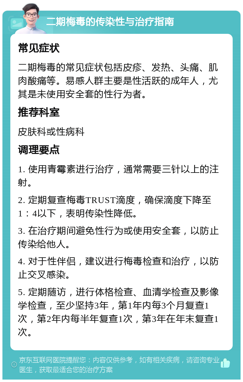 二期梅毒的传染性与治疗指南 常见症状 二期梅毒的常见症状包括皮疹、发热、头痛、肌肉酸痛等。易感人群主要是性活跃的成年人，尤其是未使用安全套的性行为者。 推荐科室 皮肤科或性病科 调理要点 1. 使用青霉素进行治疗，通常需要三针以上的注射。 2. 定期复查梅毒TRUST滴度，确保滴度下降至1：4以下，表明传染性降低。 3. 在治疗期间避免性行为或使用安全套，以防止传染给他人。 4. 对于性伴侣，建议进行梅毒检查和治疗，以防止交叉感染。 5. 定期随访，进行体格检查、血清学检查及影像学检查，至少坚持3年，第1年内每3个月复查1次，第2年内每半年复查1次，第3年在年末复查1次。