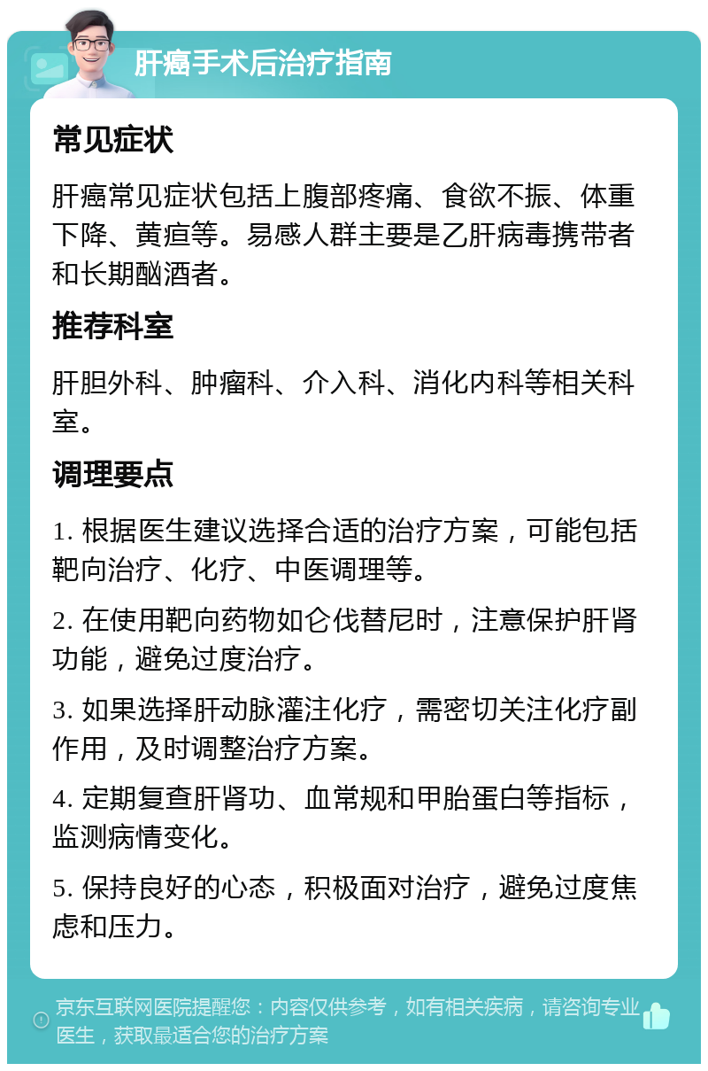 肝癌手术后治疗指南 常见症状 肝癌常见症状包括上腹部疼痛、食欲不振、体重下降、黄疸等。易感人群主要是乙肝病毒携带者和长期酗酒者。 推荐科室 肝胆外科、肿瘤科、介入科、消化内科等相关科室。 调理要点 1. 根据医生建议选择合适的治疗方案，可能包括靶向治疗、化疗、中医调理等。 2. 在使用靶向药物如仑伐替尼时，注意保护肝肾功能，避免过度治疗。 3. 如果选择肝动脉灌注化疗，需密切关注化疗副作用，及时调整治疗方案。 4. 定期复查肝肾功、血常规和甲胎蛋白等指标，监测病情变化。 5. 保持良好的心态，积极面对治疗，避免过度焦虑和压力。