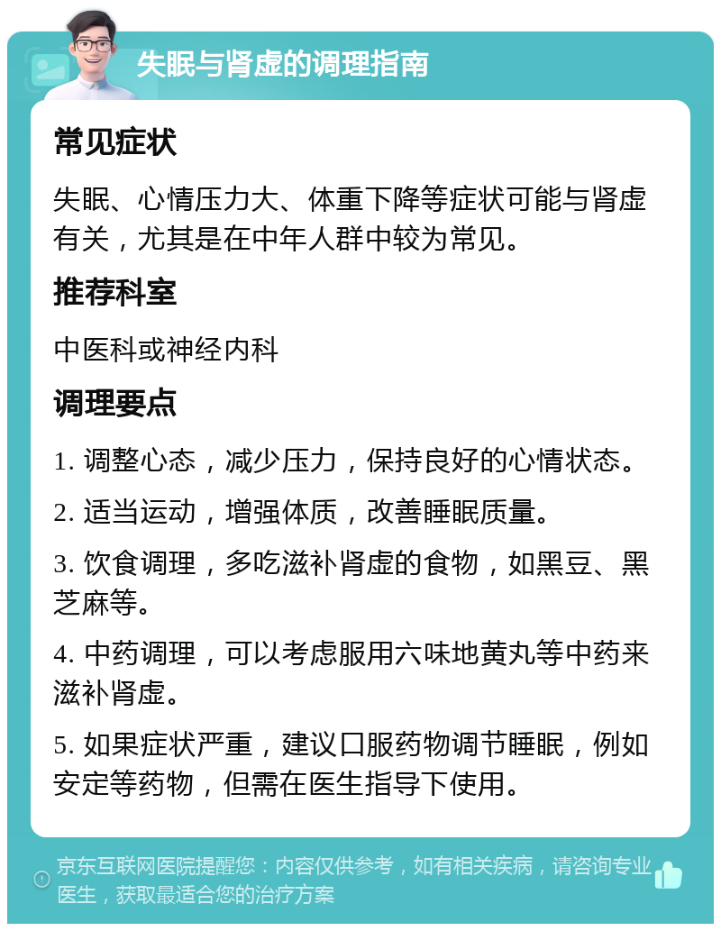 失眠与肾虚的调理指南 常见症状 失眠、心情压力大、体重下降等症状可能与肾虚有关，尤其是在中年人群中较为常见。 推荐科室 中医科或神经内科 调理要点 1. 调整心态，减少压力，保持良好的心情状态。 2. 适当运动，增强体质，改善睡眠质量。 3. 饮食调理，多吃滋补肾虚的食物，如黑豆、黑芝麻等。 4. 中药调理，可以考虑服用六味地黄丸等中药来滋补肾虚。 5. 如果症状严重，建议口服药物调节睡眠，例如安定等药物，但需在医生指导下使用。