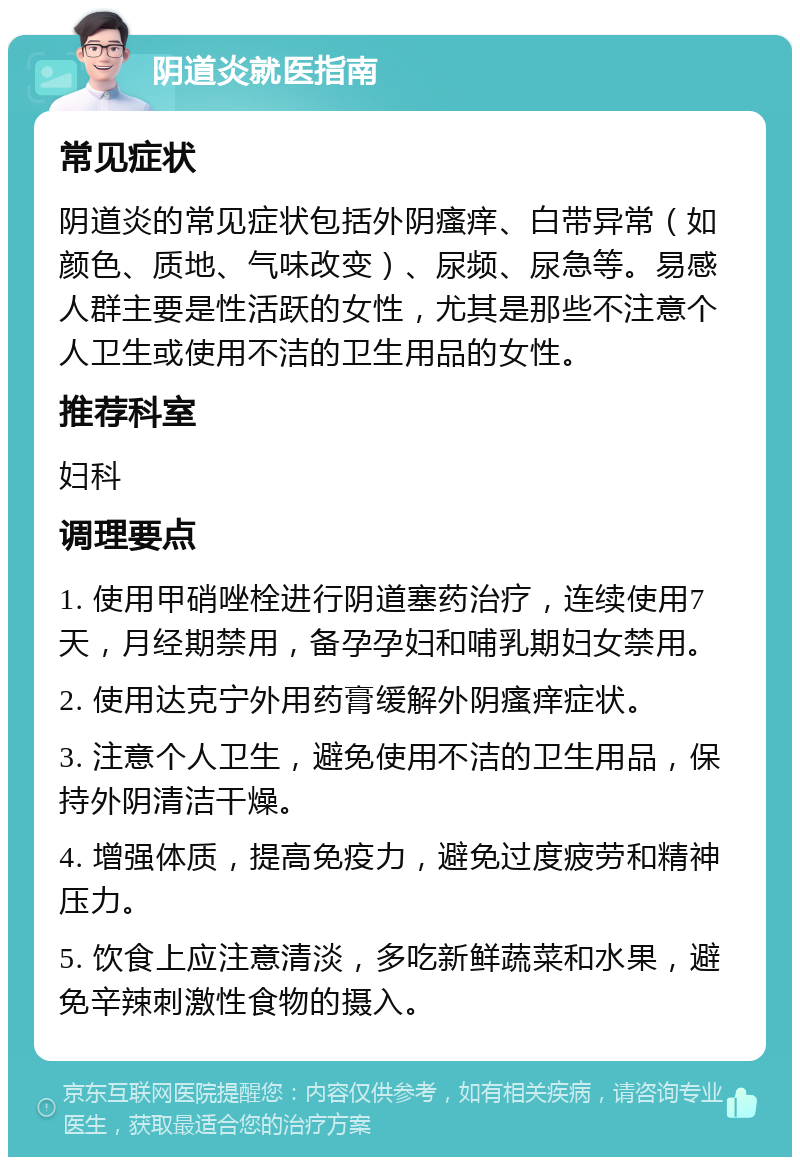 阴道炎就医指南 常见症状 阴道炎的常见症状包括外阴瘙痒、白带异常（如颜色、质地、气味改变）、尿频、尿急等。易感人群主要是性活跃的女性，尤其是那些不注意个人卫生或使用不洁的卫生用品的女性。 推荐科室 妇科 调理要点 1. 使用甲硝唑栓进行阴道塞药治疗，连续使用7天，月经期禁用，备孕孕妇和哺乳期妇女禁用。 2. 使用达克宁外用药膏缓解外阴瘙痒症状。 3. 注意个人卫生，避免使用不洁的卫生用品，保持外阴清洁干燥。 4. 增强体质，提高免疫力，避免过度疲劳和精神压力。 5. 饮食上应注意清淡，多吃新鲜蔬菜和水果，避免辛辣刺激性食物的摄入。