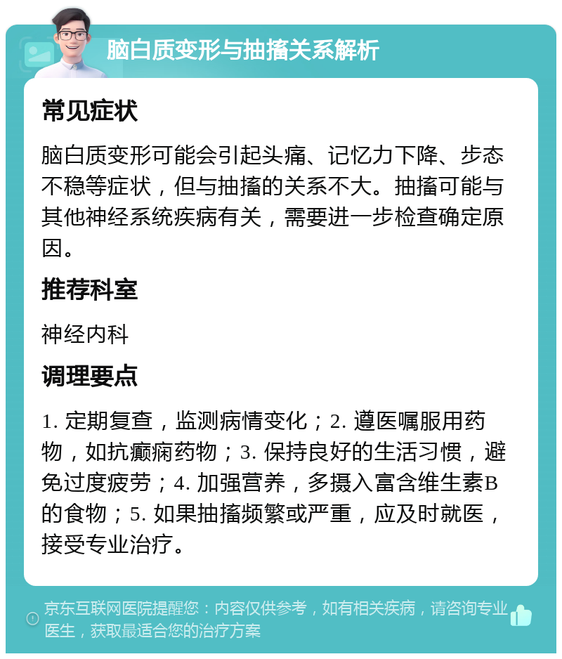 脑白质变形与抽搐关系解析 常见症状 脑白质变形可能会引起头痛、记忆力下降、步态不稳等症状，但与抽搐的关系不大。抽搐可能与其他神经系统疾病有关，需要进一步检查确定原因。 推荐科室 神经内科 调理要点 1. 定期复查，监测病情变化；2. 遵医嘱服用药物，如抗癫痫药物；3. 保持良好的生活习惯，避免过度疲劳；4. 加强营养，多摄入富含维生素B的食物；5. 如果抽搐频繁或严重，应及时就医，接受专业治疗。