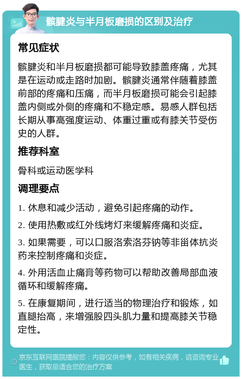 髌腱炎与半月板磨损的区别及治疗 常见症状 髌腱炎和半月板磨损都可能导致膝盖疼痛，尤其是在运动或走路时加剧。髌腱炎通常伴随着膝盖前部的疼痛和压痛，而半月板磨损可能会引起膝盖内侧或外侧的疼痛和不稳定感。易感人群包括长期从事高强度运动、体重过重或有膝关节受伤史的人群。 推荐科室 骨科或运动医学科 调理要点 1. 休息和减少活动，避免引起疼痛的动作。 2. 使用热敷或红外线烤灯来缓解疼痛和炎症。 3. 如果需要，可以口服洛索洛芬钠等非甾体抗炎药来控制疼痛和炎症。 4. 外用活血止痛膏等药物可以帮助改善局部血液循环和缓解疼痛。 5. 在康复期间，进行适当的物理治疗和锻炼，如直腿抬高，来增强股四头肌力量和提高膝关节稳定性。