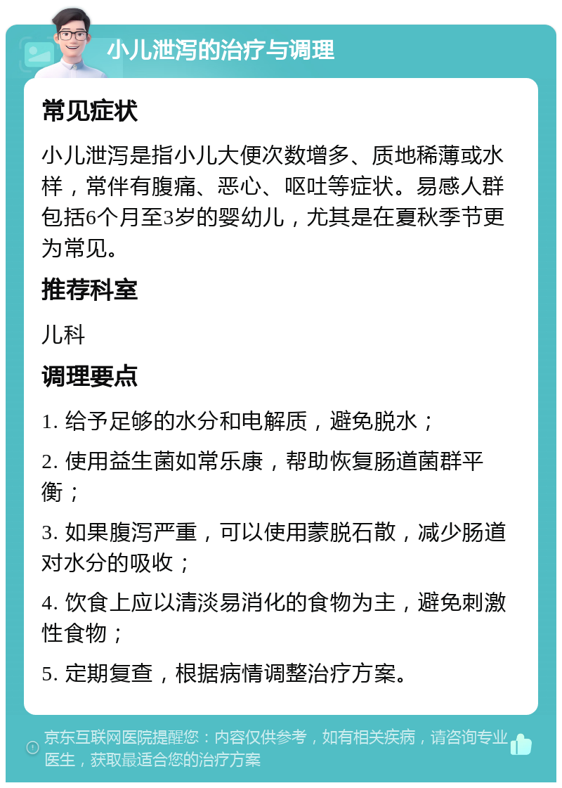 小儿泄泻的治疗与调理 常见症状 小儿泄泻是指小儿大便次数增多、质地稀薄或水样，常伴有腹痛、恶心、呕吐等症状。易感人群包括6个月至3岁的婴幼儿，尤其是在夏秋季节更为常见。 推荐科室 儿科 调理要点 1. 给予足够的水分和电解质，避免脱水； 2. 使用益生菌如常乐康，帮助恢复肠道菌群平衡； 3. 如果腹泻严重，可以使用蒙脱石散，减少肠道对水分的吸收； 4. 饮食上应以清淡易消化的食物为主，避免刺激性食物； 5. 定期复查，根据病情调整治疗方案。