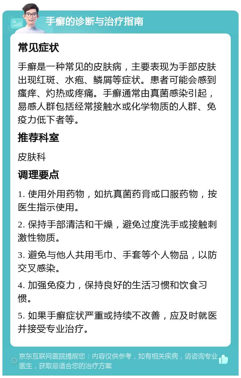 手癣的诊断与治疗指南 常见症状 手癣是一种常见的皮肤病，主要表现为手部皮肤出现红斑、水疱、鳞屑等症状。患者可能会感到瘙痒、灼热或疼痛。手癣通常由真菌感染引起，易感人群包括经常接触水或化学物质的人群、免疫力低下者等。 推荐科室 皮肤科 调理要点 1. 使用外用药物，如抗真菌药膏或口服药物，按医生指示使用。 2. 保持手部清洁和干燥，避免过度洗手或接触刺激性物质。 3. 避免与他人共用毛巾、手套等个人物品，以防交叉感染。 4. 加强免疫力，保持良好的生活习惯和饮食习惯。 5. 如果手癣症状严重或持续不改善，应及时就医并接受专业治疗。