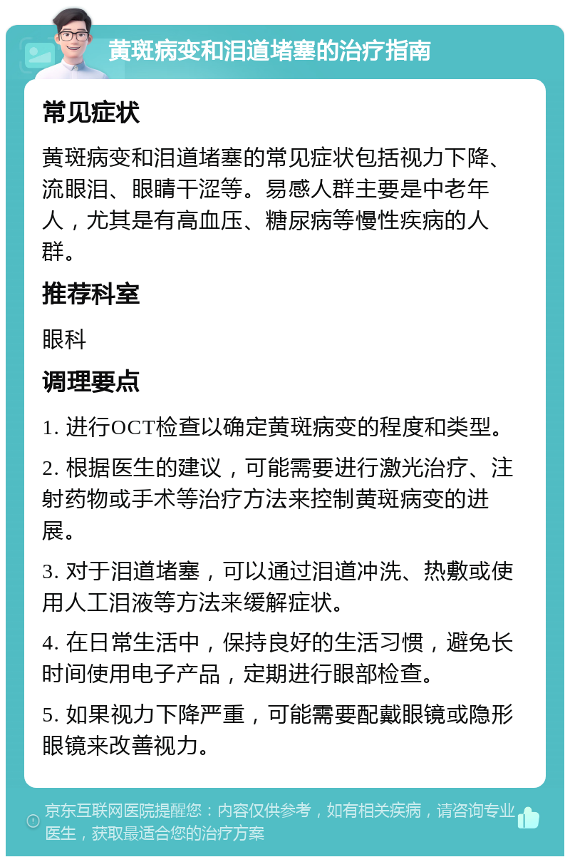 黄斑病变和泪道堵塞的治疗指南 常见症状 黄斑病变和泪道堵塞的常见症状包括视力下降、流眼泪、眼睛干涩等。易感人群主要是中老年人，尤其是有高血压、糖尿病等慢性疾病的人群。 推荐科室 眼科 调理要点 1. 进行OCT检查以确定黄斑病变的程度和类型。 2. 根据医生的建议，可能需要进行激光治疗、注射药物或手术等治疗方法来控制黄斑病变的进展。 3. 对于泪道堵塞，可以通过泪道冲洗、热敷或使用人工泪液等方法来缓解症状。 4. 在日常生活中，保持良好的生活习惯，避免长时间使用电子产品，定期进行眼部检查。 5. 如果视力下降严重，可能需要配戴眼镜或隐形眼镜来改善视力。