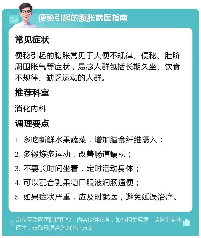 便秘引起的腹胀就医指南 常见症状 便秘引起的腹胀常见于大便不规律、便秘、肚脐周围胀气等症状，易感人群包括长期久坐、饮食不规律、缺乏运动的人群。 推荐科室 消化内科 调理要点 1. 多吃新鲜水果蔬菜，增加膳食纤维摄入； 2. 多锻炼多运动，改善肠道蠕动； 3. 不要长时间坐着，定时活动身体； 4. 可以配合乳果糖口服液润肠通便； 5. 如果症状严重，应及时就医，避免延误治疗。