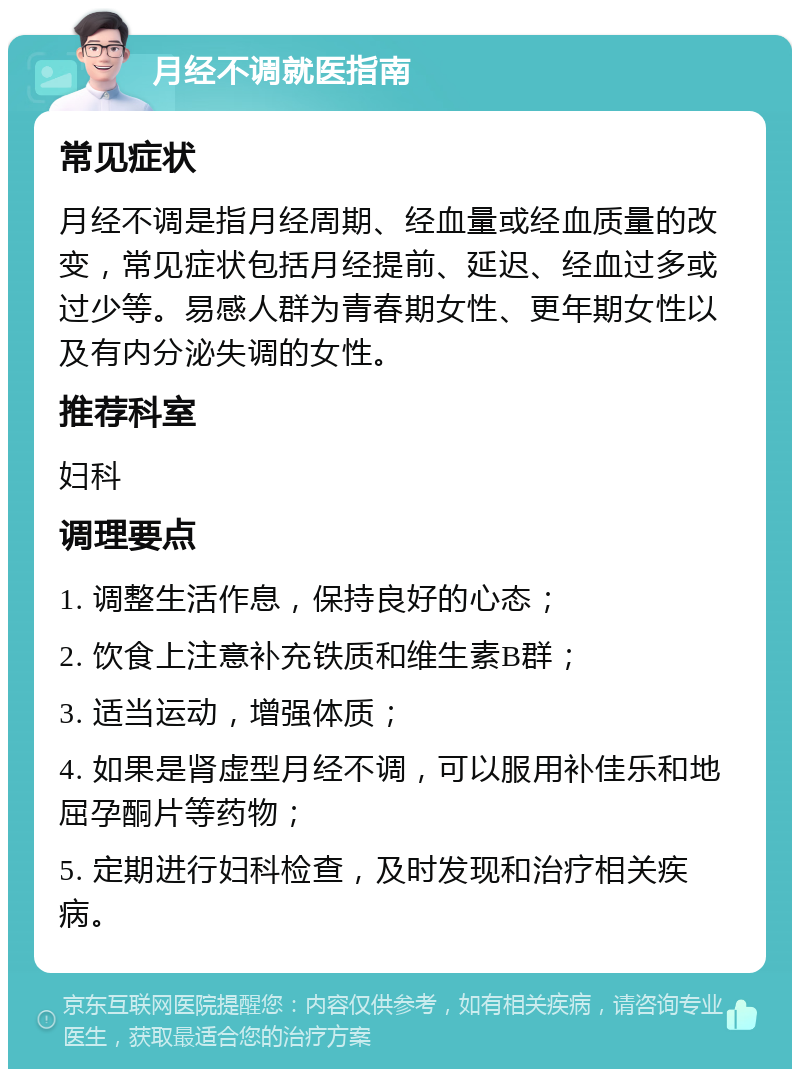 月经不调就医指南 常见症状 月经不调是指月经周期、经血量或经血质量的改变，常见症状包括月经提前、延迟、经血过多或过少等。易感人群为青春期女性、更年期女性以及有内分泌失调的女性。 推荐科室 妇科 调理要点 1. 调整生活作息，保持良好的心态； 2. 饮食上注意补充铁质和维生素B群； 3. 适当运动，增强体质； 4. 如果是肾虚型月经不调，可以服用补佳乐和地屈孕酮片等药物； 5. 定期进行妇科检查，及时发现和治疗相关疾病。