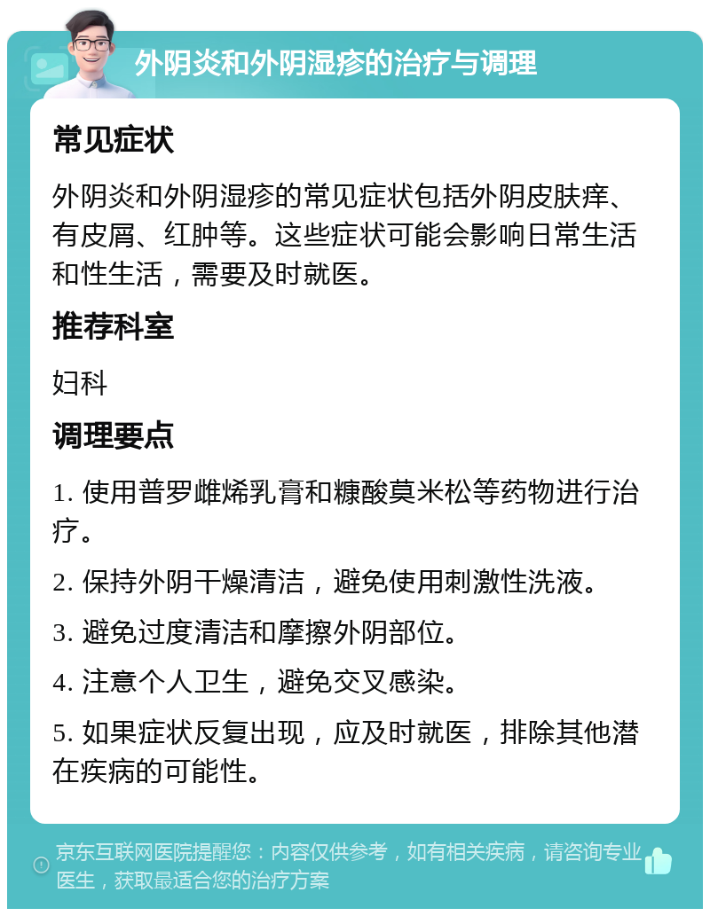 外阴炎和外阴湿疹的治疗与调理 常见症状 外阴炎和外阴湿疹的常见症状包括外阴皮肤痒、有皮屑、红肿等。这些症状可能会影响日常生活和性生活，需要及时就医。 推荐科室 妇科 调理要点 1. 使用普罗雌烯乳膏和糠酸莫米松等药物进行治疗。 2. 保持外阴干燥清洁，避免使用刺激性洗液。 3. 避免过度清洁和摩擦外阴部位。 4. 注意个人卫生，避免交叉感染。 5. 如果症状反复出现，应及时就医，排除其他潜在疾病的可能性。