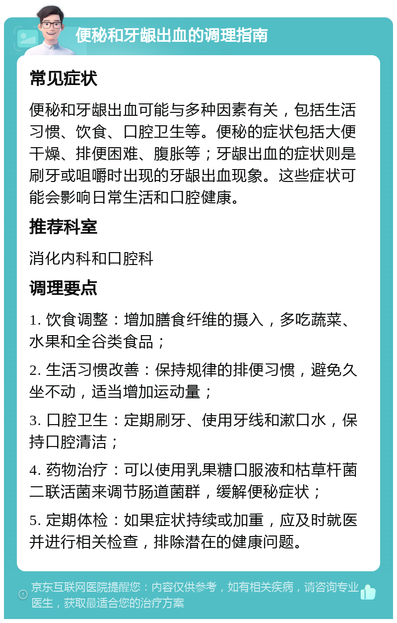 便秘和牙龈出血的调理指南 常见症状 便秘和牙龈出血可能与多种因素有关，包括生活习惯、饮食、口腔卫生等。便秘的症状包括大便干燥、排便困难、腹胀等；牙龈出血的症状则是刷牙或咀嚼时出现的牙龈出血现象。这些症状可能会影响日常生活和口腔健康。 推荐科室 消化内科和口腔科 调理要点 1. 饮食调整：增加膳食纤维的摄入，多吃蔬菜、水果和全谷类食品； 2. 生活习惯改善：保持规律的排便习惯，避免久坐不动，适当增加运动量； 3. 口腔卫生：定期刷牙、使用牙线和漱口水，保持口腔清洁； 4. 药物治疗：可以使用乳果糖口服液和枯草杆菌二联活菌来调节肠道菌群，缓解便秘症状； 5. 定期体检：如果症状持续或加重，应及时就医并进行相关检查，排除潜在的健康问题。