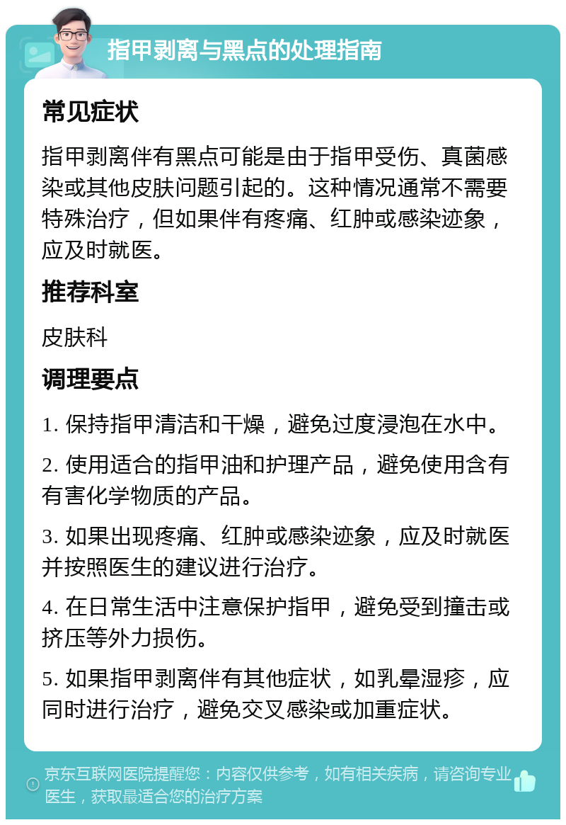 指甲剥离与黑点的处理指南 常见症状 指甲剥离伴有黑点可能是由于指甲受伤、真菌感染或其他皮肤问题引起的。这种情况通常不需要特殊治疗，但如果伴有疼痛、红肿或感染迹象，应及时就医。 推荐科室 皮肤科 调理要点 1. 保持指甲清洁和干燥，避免过度浸泡在水中。 2. 使用适合的指甲油和护理产品，避免使用含有有害化学物质的产品。 3. 如果出现疼痛、红肿或感染迹象，应及时就医并按照医生的建议进行治疗。 4. 在日常生活中注意保护指甲，避免受到撞击或挤压等外力损伤。 5. 如果指甲剥离伴有其他症状，如乳晕湿疹，应同时进行治疗，避免交叉感染或加重症状。