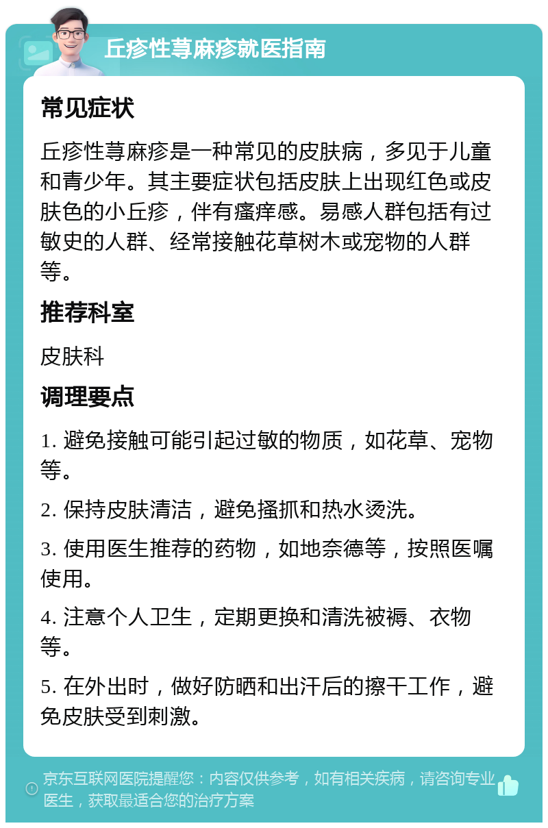 丘疹性荨麻疹就医指南 常见症状 丘疹性荨麻疹是一种常见的皮肤病，多见于儿童和青少年。其主要症状包括皮肤上出现红色或皮肤色的小丘疹，伴有瘙痒感。易感人群包括有过敏史的人群、经常接触花草树木或宠物的人群等。 推荐科室 皮肤科 调理要点 1. 避免接触可能引起过敏的物质，如花草、宠物等。 2. 保持皮肤清洁，避免搔抓和热水烫洗。 3. 使用医生推荐的药物，如地奈德等，按照医嘱使用。 4. 注意个人卫生，定期更换和清洗被褥、衣物等。 5. 在外出时，做好防晒和出汗后的擦干工作，避免皮肤受到刺激。