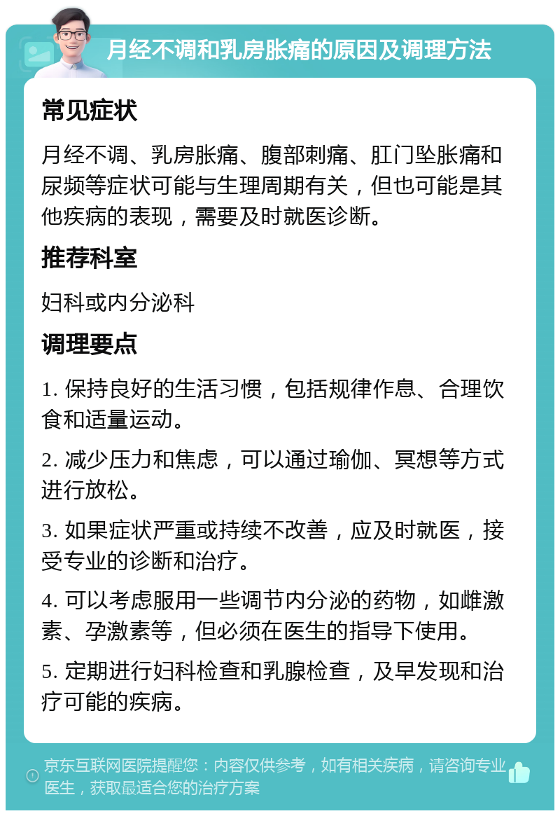 月经不调和乳房胀痛的原因及调理方法 常见症状 月经不调、乳房胀痛、腹部刺痛、肛门坠胀痛和尿频等症状可能与生理周期有关，但也可能是其他疾病的表现，需要及时就医诊断。 推荐科室 妇科或内分泌科 调理要点 1. 保持良好的生活习惯，包括规律作息、合理饮食和适量运动。 2. 减少压力和焦虑，可以通过瑜伽、冥想等方式进行放松。 3. 如果症状严重或持续不改善，应及时就医，接受专业的诊断和治疗。 4. 可以考虑服用一些调节内分泌的药物，如雌激素、孕激素等，但必须在医生的指导下使用。 5. 定期进行妇科检查和乳腺检查，及早发现和治疗可能的疾病。