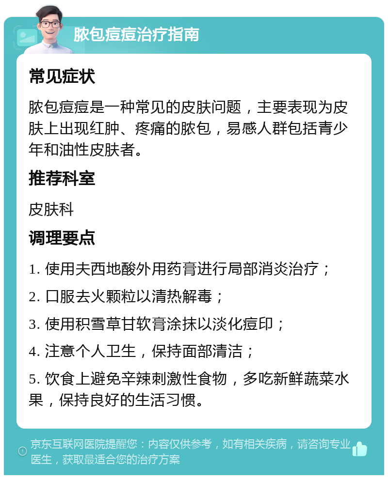 脓包痘痘治疗指南 常见症状 脓包痘痘是一种常见的皮肤问题，主要表现为皮肤上出现红肿、疼痛的脓包，易感人群包括青少年和油性皮肤者。 推荐科室 皮肤科 调理要点 1. 使用夫西地酸外用药膏进行局部消炎治疗； 2. 口服去火颗粒以清热解毒； 3. 使用积雪草甘软膏涂抹以淡化痘印； 4. 注意个人卫生，保持面部清洁； 5. 饮食上避免辛辣刺激性食物，多吃新鲜蔬菜水果，保持良好的生活习惯。