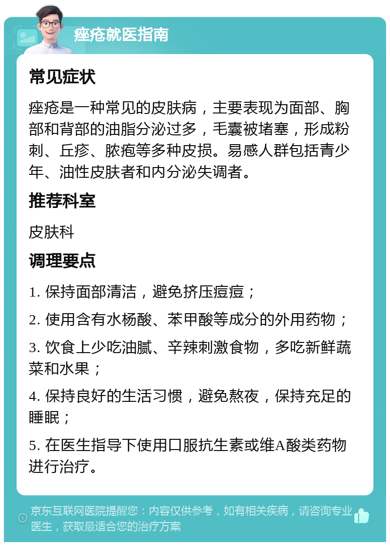 痤疮就医指南 常见症状 痤疮是一种常见的皮肤病，主要表现为面部、胸部和背部的油脂分泌过多，毛囊被堵塞，形成粉刺、丘疹、脓疱等多种皮损。易感人群包括青少年、油性皮肤者和内分泌失调者。 推荐科室 皮肤科 调理要点 1. 保持面部清洁，避免挤压痘痘； 2. 使用含有水杨酸、苯甲酸等成分的外用药物； 3. 饮食上少吃油腻、辛辣刺激食物，多吃新鲜蔬菜和水果； 4. 保持良好的生活习惯，避免熬夜，保持充足的睡眠； 5. 在医生指导下使用口服抗生素或维A酸类药物进行治疗。