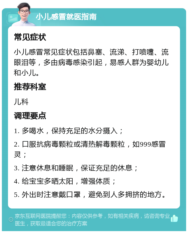 小儿感冒就医指南 常见症状 小儿感冒常见症状包括鼻塞、流涕、打喷嚏、流眼泪等，多由病毒感染引起，易感人群为婴幼儿和小儿。 推荐科室 儿科 调理要点 1. 多喝水，保持充足的水分摄入； 2. 口服抗病毒颗粒或清热解毒颗粒，如999感冒灵； 3. 注意休息和睡眠，保证充足的休息； 4. 给宝宝多晒太阳，增强体质； 5. 外出时注意戴口罩，避免到人多拥挤的地方。