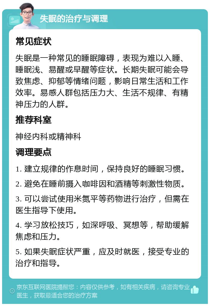 失眠的治疗与调理 常见症状 失眠是一种常见的睡眠障碍，表现为难以入睡、睡眠浅、易醒或早醒等症状。长期失眠可能会导致焦虑、抑郁等情绪问题，影响日常生活和工作效率。易感人群包括压力大、生活不规律、有精神压力的人群。 推荐科室 神经内科或精神科 调理要点 1. 建立规律的作息时间，保持良好的睡眠习惯。 2. 避免在睡前摄入咖啡因和酒精等刺激性物质。 3. 可以尝试使用米氮平等药物进行治疗，但需在医生指导下使用。 4. 学习放松技巧，如深呼吸、冥想等，帮助缓解焦虑和压力。 5. 如果失眠症状严重，应及时就医，接受专业的治疗和指导。