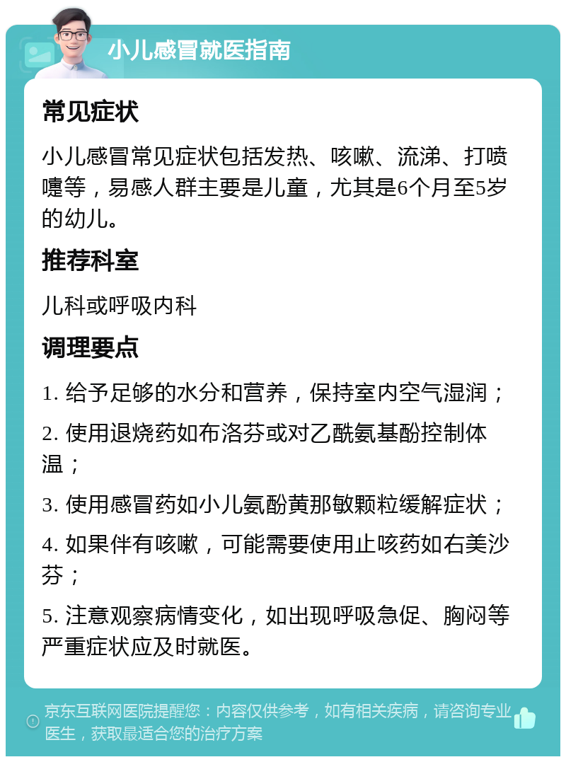 小儿感冒就医指南 常见症状 小儿感冒常见症状包括发热、咳嗽、流涕、打喷嚏等，易感人群主要是儿童，尤其是6个月至5岁的幼儿。 推荐科室 儿科或呼吸内科 调理要点 1. 给予足够的水分和营养，保持室内空气湿润； 2. 使用退烧药如布洛芬或对乙酰氨基酚控制体温； 3. 使用感冒药如小儿氨酚黄那敏颗粒缓解症状； 4. 如果伴有咳嗽，可能需要使用止咳药如右美沙芬； 5. 注意观察病情变化，如出现呼吸急促、胸闷等严重症状应及时就医。