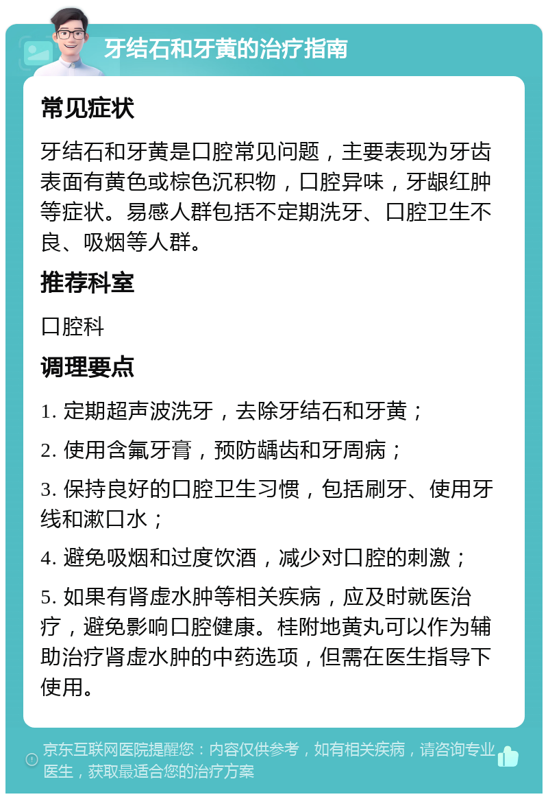 牙结石和牙黄的治疗指南 常见症状 牙结石和牙黄是口腔常见问题，主要表现为牙齿表面有黄色或棕色沉积物，口腔异味，牙龈红肿等症状。易感人群包括不定期洗牙、口腔卫生不良、吸烟等人群。 推荐科室 口腔科 调理要点 1. 定期超声波洗牙，去除牙结石和牙黄； 2. 使用含氟牙膏，预防龋齿和牙周病； 3. 保持良好的口腔卫生习惯，包括刷牙、使用牙线和漱口水； 4. 避免吸烟和过度饮酒，减少对口腔的刺激； 5. 如果有肾虚水肿等相关疾病，应及时就医治疗，避免影响口腔健康。桂附地黄丸可以作为辅助治疗肾虚水肿的中药选项，但需在医生指导下使用。