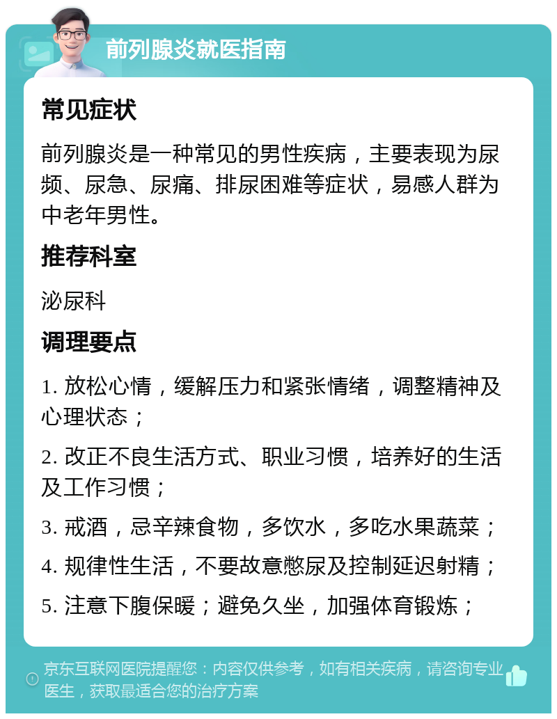 前列腺炎就医指南 常见症状 前列腺炎是一种常见的男性疾病，主要表现为尿频、尿急、尿痛、排尿困难等症状，易感人群为中老年男性。 推荐科室 泌尿科 调理要点 1. 放松心情，缓解压力和紧张情绪，调整精神及心理状态； 2. 改正不良生活方式、职业习惯，培养好的生活及工作习惯； 3. 戒酒，忌辛辣食物，多饮水，多吃水果蔬菜； 4. 规律性生活，不要故意憋尿及控制延迟射精； 5. 注意下腹保暖；避免久坐，加强体育锻炼；