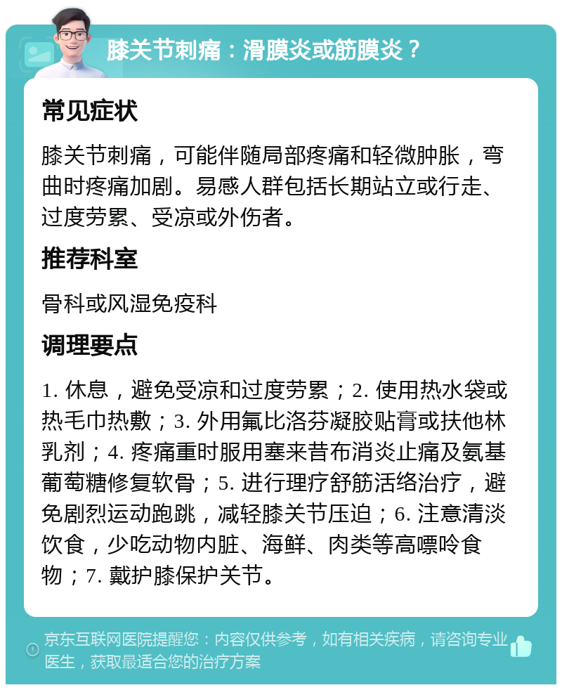 膝关节刺痛：滑膜炎或筋膜炎？ 常见症状 膝关节刺痛，可能伴随局部疼痛和轻微肿胀，弯曲时疼痛加剧。易感人群包括长期站立或行走、过度劳累、受凉或外伤者。 推荐科室 骨科或风湿免疫科 调理要点 1. 休息，避免受凉和过度劳累；2. 使用热水袋或热毛巾热敷；3. 外用氟比洛芬凝胶贴膏或扶他林乳剂；4. 疼痛重时服用塞来昔布消炎止痛及氨基葡萄糖修复软骨；5. 进行理疗舒筋活络治疗，避免剧烈运动跑跳，减轻膝关节压迫；6. 注意清淡饮食，少吃动物内脏、海鲜、肉类等高嘌呤食物；7. 戴护膝保护关节。