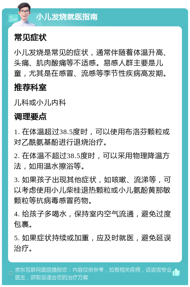 小儿发烧就医指南 常见症状 小儿发烧是常见的症状，通常伴随着体温升高、头痛、肌肉酸痛等不适感。易感人群主要是儿童，尤其是在感冒、流感等季节性疾病高发期。 推荐科室 儿科或小儿内科 调理要点 1. 在体温超过38.5度时，可以使用布洛芬颗粒或对乙酰氨基酚进行退烧治疗。 2. 在体温不超过38.5度时，可以采用物理降温方法，如用温水擦浴等。 3. 如果孩子出现其他症状，如咳嗽、流涕等，可以考虑使用小儿柴桂退热颗粒或小儿氨酚黄那敏颗粒等抗病毒感冒药物。 4. 给孩子多喝水，保持室内空气流通，避免过度包裹。 5. 如果症状持续或加重，应及时就医，避免延误治疗。