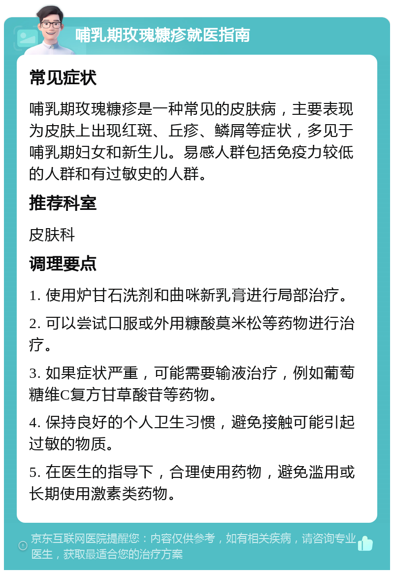 哺乳期玫瑰糠疹就医指南 常见症状 哺乳期玫瑰糠疹是一种常见的皮肤病，主要表现为皮肤上出现红斑、丘疹、鳞屑等症状，多见于哺乳期妇女和新生儿。易感人群包括免疫力较低的人群和有过敏史的人群。 推荐科室 皮肤科 调理要点 1. 使用炉甘石洗剂和曲咪新乳膏进行局部治疗。 2. 可以尝试口服或外用糠酸莫米松等药物进行治疗。 3. 如果症状严重，可能需要输液治疗，例如葡萄糖维C复方甘草酸苷等药物。 4. 保持良好的个人卫生习惯，避免接触可能引起过敏的物质。 5. 在医生的指导下，合理使用药物，避免滥用或长期使用激素类药物。