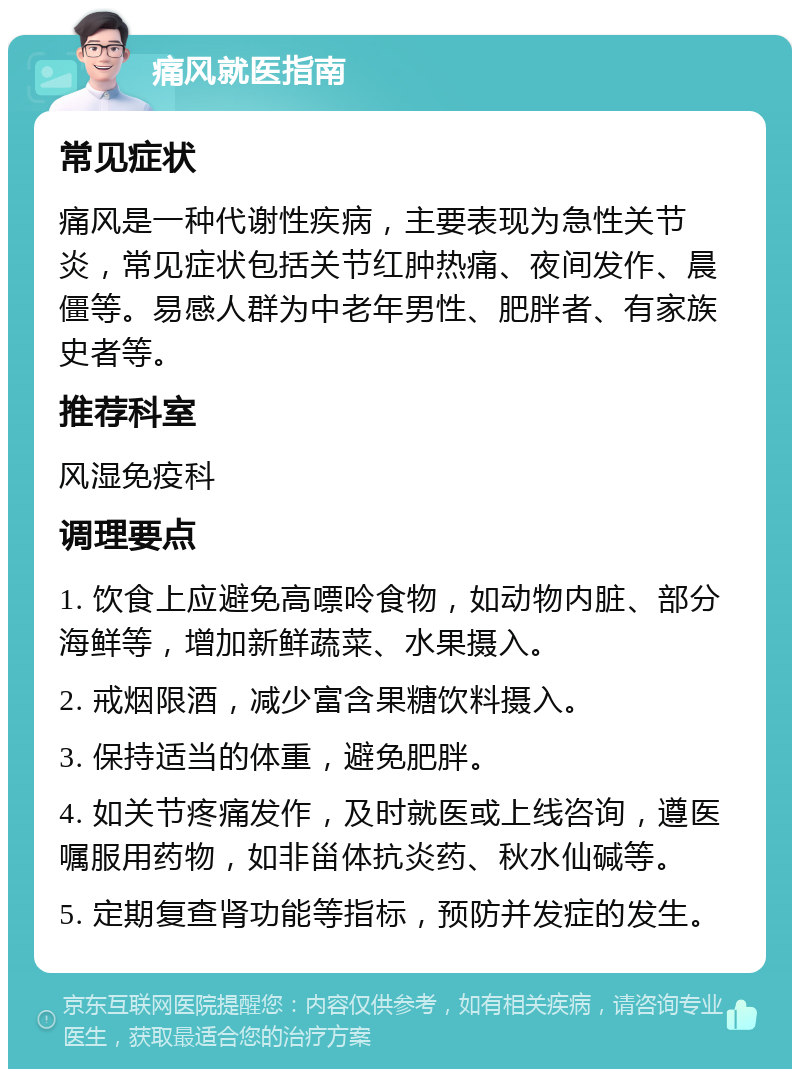 痛风就医指南 常见症状 痛风是一种代谢性疾病，主要表现为急性关节炎，常见症状包括关节红肿热痛、夜间发作、晨僵等。易感人群为中老年男性、肥胖者、有家族史者等。 推荐科室 风湿免疫科 调理要点 1. 饮食上应避免高嘌呤食物，如动物内脏、部分海鲜等，增加新鲜蔬菜、水果摄入。 2. 戒烟限酒，减少富含果糖饮料摄入。 3. 保持适当的体重，避免肥胖。 4. 如关节疼痛发作，及时就医或上线咨询，遵医嘱服用药物，如非甾体抗炎药、秋水仙碱等。 5. 定期复查肾功能等指标，预防并发症的发生。