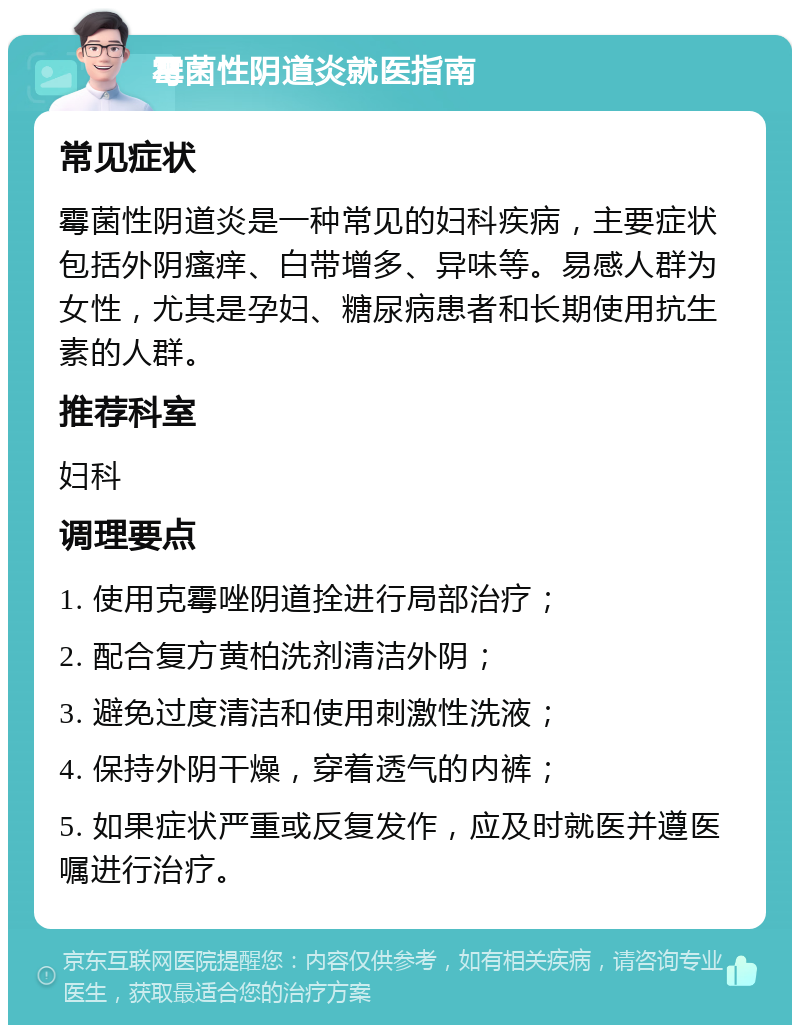 霉菌性阴道炎就医指南 常见症状 霉菌性阴道炎是一种常见的妇科疾病，主要症状包括外阴瘙痒、白带增多、异味等。易感人群为女性，尤其是孕妇、糖尿病患者和长期使用抗生素的人群。 推荐科室 妇科 调理要点 1. 使用克霉唑阴道拴进行局部治疗； 2. 配合复方黄柏洗剂清洁外阴； 3. 避免过度清洁和使用刺激性洗液； 4. 保持外阴干燥，穿着透气的内裤； 5. 如果症状严重或反复发作，应及时就医并遵医嘱进行治疗。