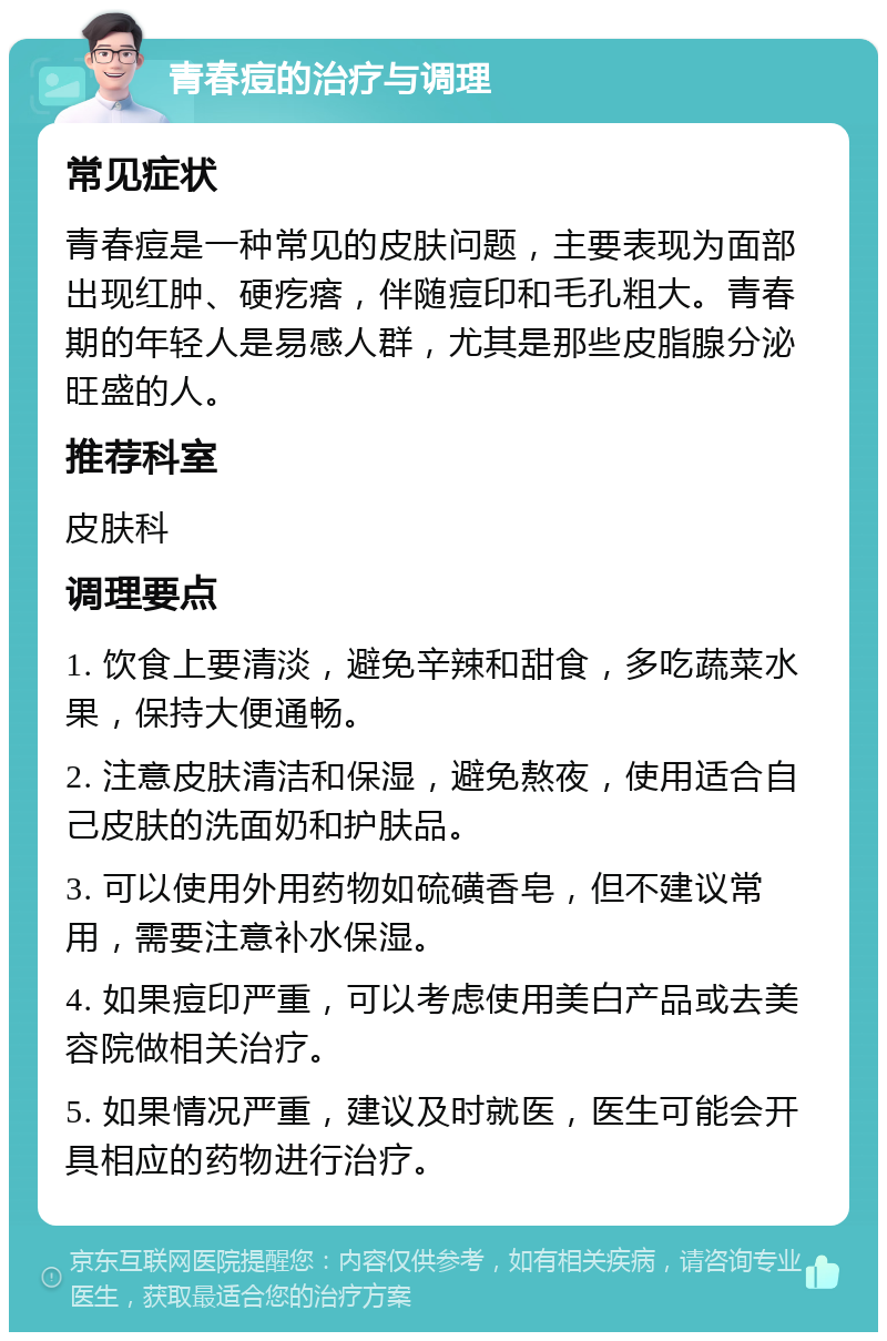 青春痘的治疗与调理 常见症状 青春痘是一种常见的皮肤问题，主要表现为面部出现红肿、硬疙瘩，伴随痘印和毛孔粗大。青春期的年轻人是易感人群，尤其是那些皮脂腺分泌旺盛的人。 推荐科室 皮肤科 调理要点 1. 饮食上要清淡，避免辛辣和甜食，多吃蔬菜水果，保持大便通畅。 2. 注意皮肤清洁和保湿，避免熬夜，使用适合自己皮肤的洗面奶和护肤品。 3. 可以使用外用药物如硫磺香皂，但不建议常用，需要注意补水保湿。 4. 如果痘印严重，可以考虑使用美白产品或去美容院做相关治疗。 5. 如果情况严重，建议及时就医，医生可能会开具相应的药物进行治疗。