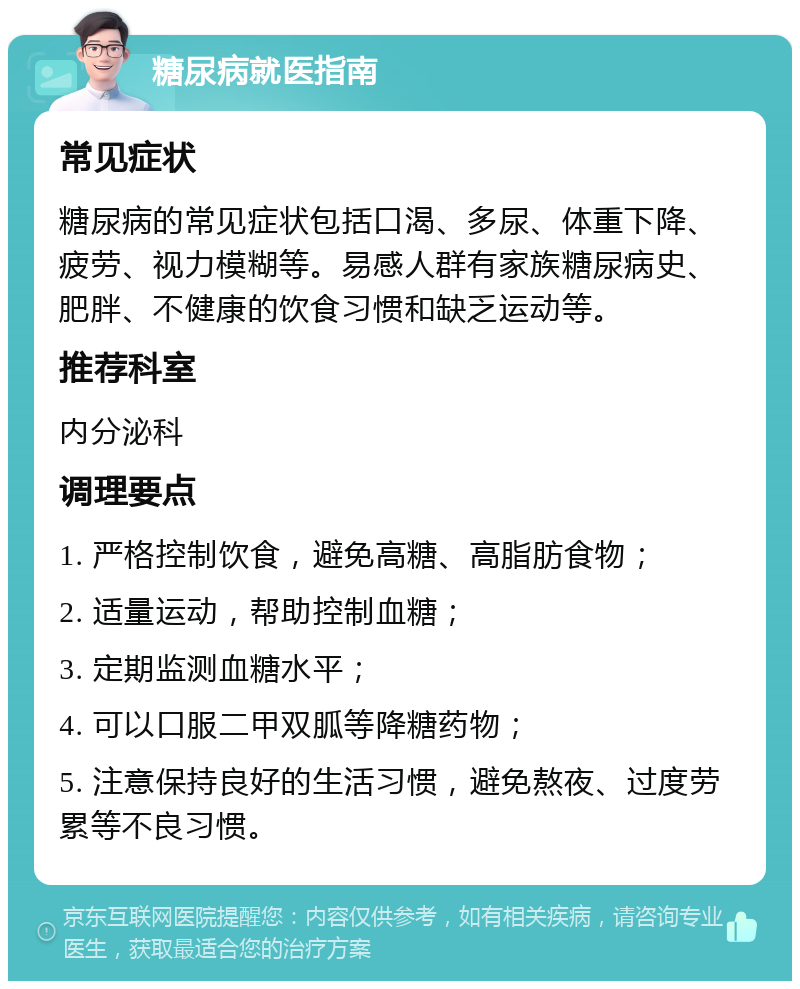 糖尿病就医指南 常见症状 糖尿病的常见症状包括口渴、多尿、体重下降、疲劳、视力模糊等。易感人群有家族糖尿病史、肥胖、不健康的饮食习惯和缺乏运动等。 推荐科室 内分泌科 调理要点 1. 严格控制饮食，避免高糖、高脂肪食物； 2. 适量运动，帮助控制血糖； 3. 定期监测血糖水平； 4. 可以口服二甲双胍等降糖药物； 5. 注意保持良好的生活习惯，避免熬夜、过度劳累等不良习惯。