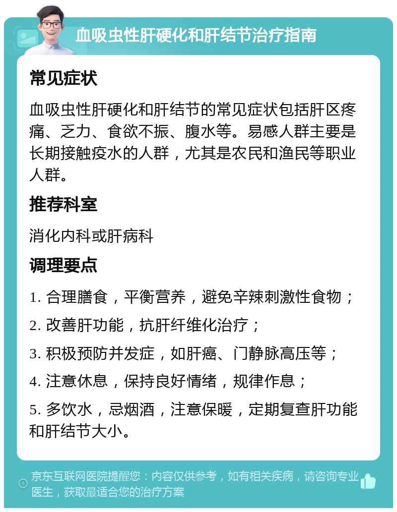 血吸虫性肝硬化和肝结节治疗指南 常见症状 血吸虫性肝硬化和肝结节的常见症状包括肝区疼痛、乏力、食欲不振、腹水等。易感人群主要是长期接触疫水的人群，尤其是农民和渔民等职业人群。 推荐科室 消化内科或肝病科 调理要点 1. 合理膳食，平衡营养，避免辛辣刺激性食物； 2. 改善肝功能，抗肝纤维化治疗； 3. 积极预防并发症，如肝癌、门静脉高压等； 4. 注意休息，保持良好情绪，规律作息； 5. 多饮水，忌烟酒，注意保暖，定期复查肝功能和肝结节大小。