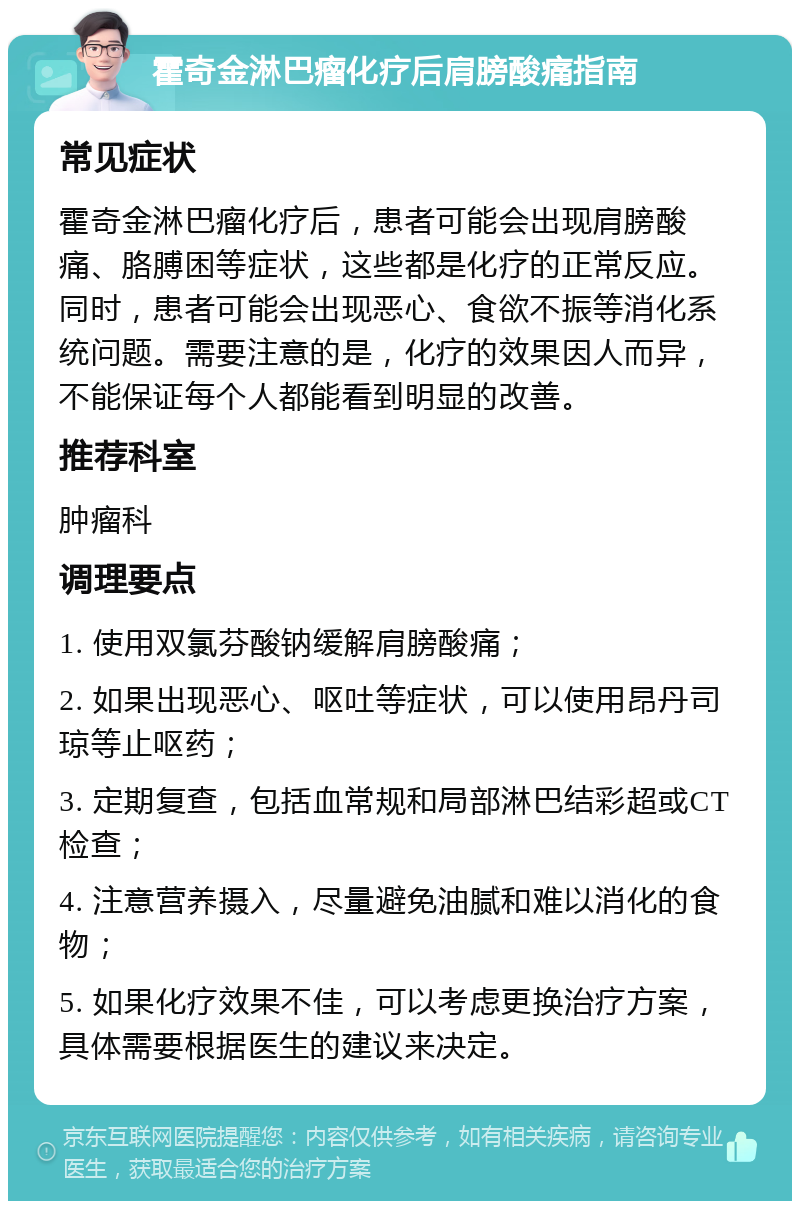 霍奇金淋巴瘤化疗后肩膀酸痛指南 常见症状 霍奇金淋巴瘤化疗后，患者可能会出现肩膀酸痛、胳膊困等症状，这些都是化疗的正常反应。同时，患者可能会出现恶心、食欲不振等消化系统问题。需要注意的是，化疗的效果因人而异，不能保证每个人都能看到明显的改善。 推荐科室 肿瘤科 调理要点 1. 使用双氯芬酸钠缓解肩膀酸痛； 2. 如果出现恶心、呕吐等症状，可以使用昂丹司琼等止呕药； 3. 定期复查，包括血常规和局部淋巴结彩超或CT检查； 4. 注意营养摄入，尽量避免油腻和难以消化的食物； 5. 如果化疗效果不佳，可以考虑更换治疗方案，具体需要根据医生的建议来决定。