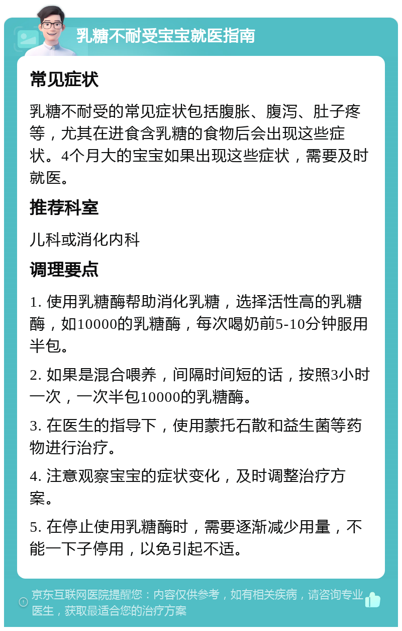 乳糖不耐受宝宝就医指南 常见症状 乳糖不耐受的常见症状包括腹胀、腹泻、肚子疼等，尤其在进食含乳糖的食物后会出现这些症状。4个月大的宝宝如果出现这些症状，需要及时就医。 推荐科室 儿科或消化内科 调理要点 1. 使用乳糖酶帮助消化乳糖，选择活性高的乳糖酶，如10000的乳糖酶，每次喝奶前5-10分钟服用半包。 2. 如果是混合喂养，间隔时间短的话，按照3小时一次，一次半包10000的乳糖酶。 3. 在医生的指导下，使用蒙托石散和益生菌等药物进行治疗。 4. 注意观察宝宝的症状变化，及时调整治疗方案。 5. 在停止使用乳糖酶时，需要逐渐减少用量，不能一下子停用，以免引起不适。