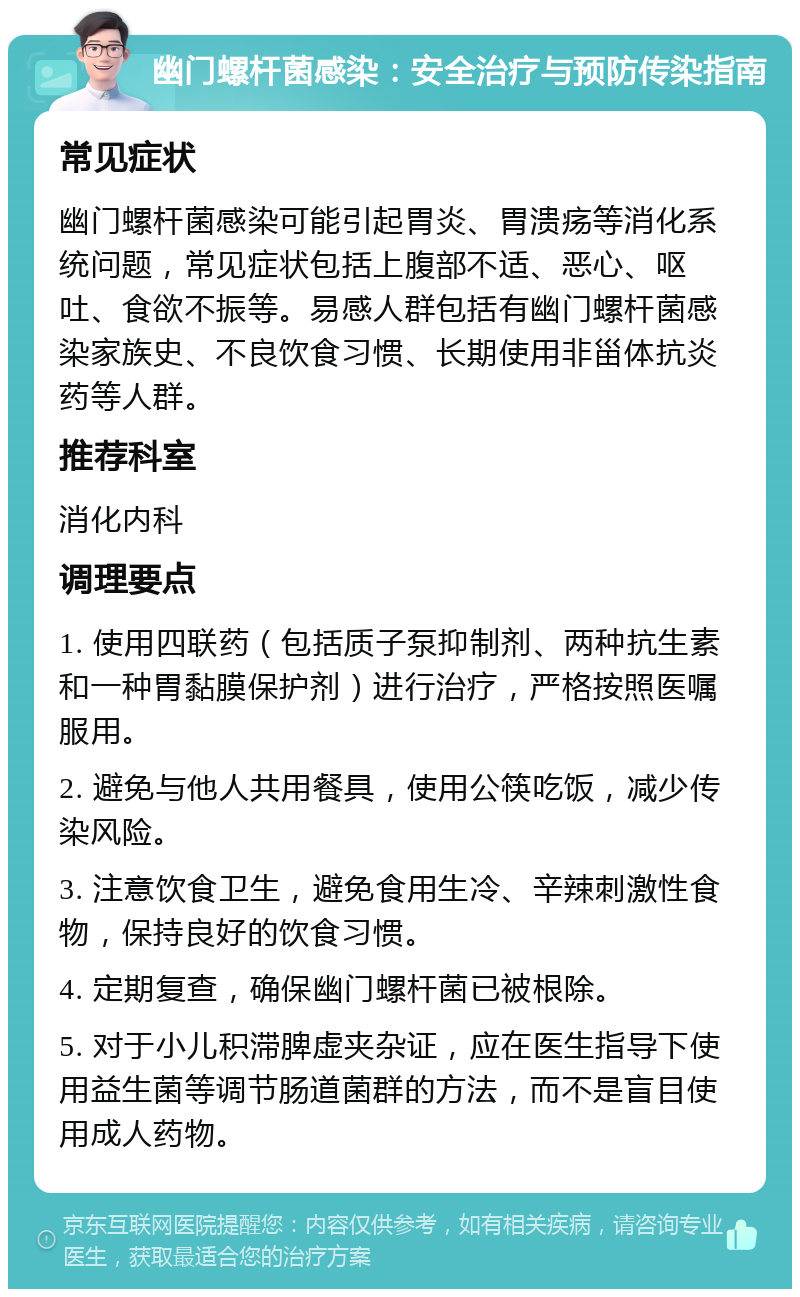 幽门螺杆菌感染：安全治疗与预防传染指南 常见症状 幽门螺杆菌感染可能引起胃炎、胃溃疡等消化系统问题，常见症状包括上腹部不适、恶心、呕吐、食欲不振等。易感人群包括有幽门螺杆菌感染家族史、不良饮食习惯、长期使用非甾体抗炎药等人群。 推荐科室 消化内科 调理要点 1. 使用四联药（包括质子泵抑制剂、两种抗生素和一种胃黏膜保护剂）进行治疗，严格按照医嘱服用。 2. 避免与他人共用餐具，使用公筷吃饭，减少传染风险。 3. 注意饮食卫生，避免食用生冷、辛辣刺激性食物，保持良好的饮食习惯。 4. 定期复查，确保幽门螺杆菌已被根除。 5. 对于小儿积滞脾虚夹杂证，应在医生指导下使用益生菌等调节肠道菌群的方法，而不是盲目使用成人药物。