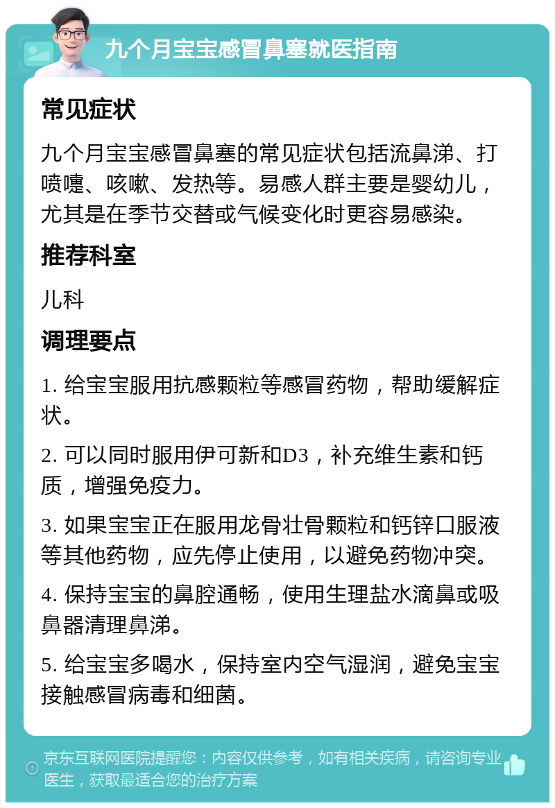 九个月宝宝感冒鼻塞就医指南 常见症状 九个月宝宝感冒鼻塞的常见症状包括流鼻涕、打喷嚏、咳嗽、发热等。易感人群主要是婴幼儿，尤其是在季节交替或气候变化时更容易感染。 推荐科室 儿科 调理要点 1. 给宝宝服用抗感颗粒等感冒药物，帮助缓解症状。 2. 可以同时服用伊可新和D3，补充维生素和钙质，增强免疫力。 3. 如果宝宝正在服用龙骨壮骨颗粒和钙锌口服液等其他药物，应先停止使用，以避免药物冲突。 4. 保持宝宝的鼻腔通畅，使用生理盐水滴鼻或吸鼻器清理鼻涕。 5. 给宝宝多喝水，保持室内空气湿润，避免宝宝接触感冒病毒和细菌。