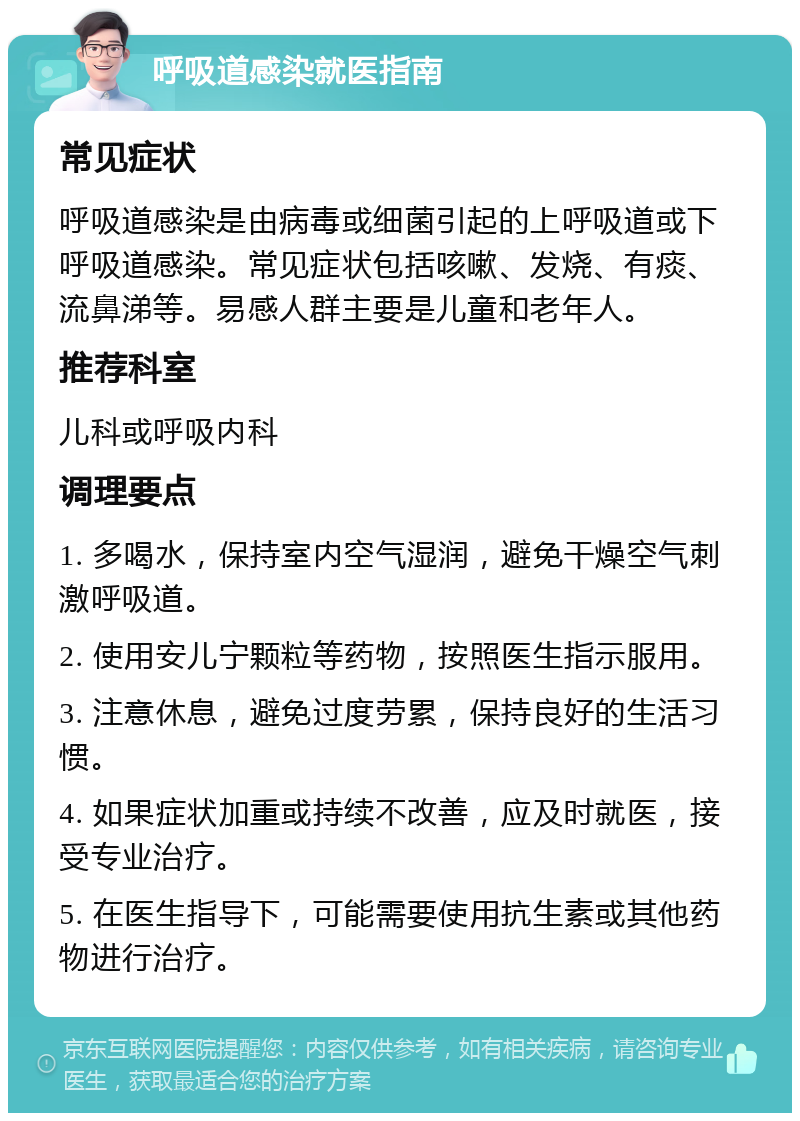 呼吸道感染就医指南 常见症状 呼吸道感染是由病毒或细菌引起的上呼吸道或下呼吸道感染。常见症状包括咳嗽、发烧、有痰、流鼻涕等。易感人群主要是儿童和老年人。 推荐科室 儿科或呼吸内科 调理要点 1. 多喝水，保持室内空气湿润，避免干燥空气刺激呼吸道。 2. 使用安儿宁颗粒等药物，按照医生指示服用。 3. 注意休息，避免过度劳累，保持良好的生活习惯。 4. 如果症状加重或持续不改善，应及时就医，接受专业治疗。 5. 在医生指导下，可能需要使用抗生素或其他药物进行治疗。