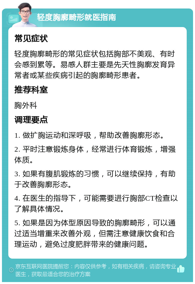 轻度胸廓畸形就医指南 常见症状 轻度胸廓畸形的常见症状包括胸部不美观、有时会感到累等。易感人群主要是先天性胸廓发育异常者或某些疾病引起的胸廓畸形患者。 推荐科室 胸外科 调理要点 1. 做扩胸运动和深呼吸，帮助改善胸廓形态。 2. 平时注意锻炼身体，经常进行体育锻炼，增强体质。 3. 如果有腹肌锻炼的习惯，可以继续保持，有助于改善胸廓形态。 4. 在医生的指导下，可能需要进行胸部CT检查以了解具体情况。 5. 如果是因为体型原因导致的胸廓畸形，可以通过适当增重来改善外观，但需注意健康饮食和合理运动，避免过度肥胖带来的健康问题。