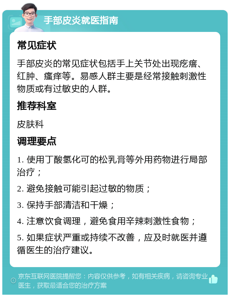 手部皮炎就医指南 常见症状 手部皮炎的常见症状包括手上关节处出现疙瘩、红肿、瘙痒等。易感人群主要是经常接触刺激性物质或有过敏史的人群。 推荐科室 皮肤科 调理要点 1. 使用丁酸氢化可的松乳膏等外用药物进行局部治疗； 2. 避免接触可能引起过敏的物质； 3. 保持手部清洁和干燥； 4. 注意饮食调理，避免食用辛辣刺激性食物； 5. 如果症状严重或持续不改善，应及时就医并遵循医生的治疗建议。