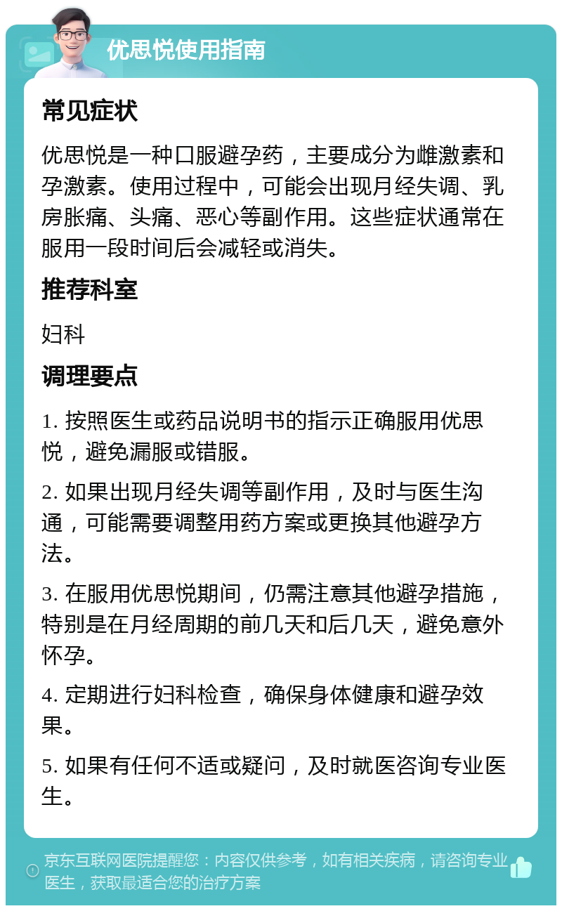 优思悦使用指南 常见症状 优思悦是一种口服避孕药，主要成分为雌激素和孕激素。使用过程中，可能会出现月经失调、乳房胀痛、头痛、恶心等副作用。这些症状通常在服用一段时间后会减轻或消失。 推荐科室 妇科 调理要点 1. 按照医生或药品说明书的指示正确服用优思悦，避免漏服或错服。 2. 如果出现月经失调等副作用，及时与医生沟通，可能需要调整用药方案或更换其他避孕方法。 3. 在服用优思悦期间，仍需注意其他避孕措施，特别是在月经周期的前几天和后几天，避免意外怀孕。 4. 定期进行妇科检查，确保身体健康和避孕效果。 5. 如果有任何不适或疑问，及时就医咨询专业医生。