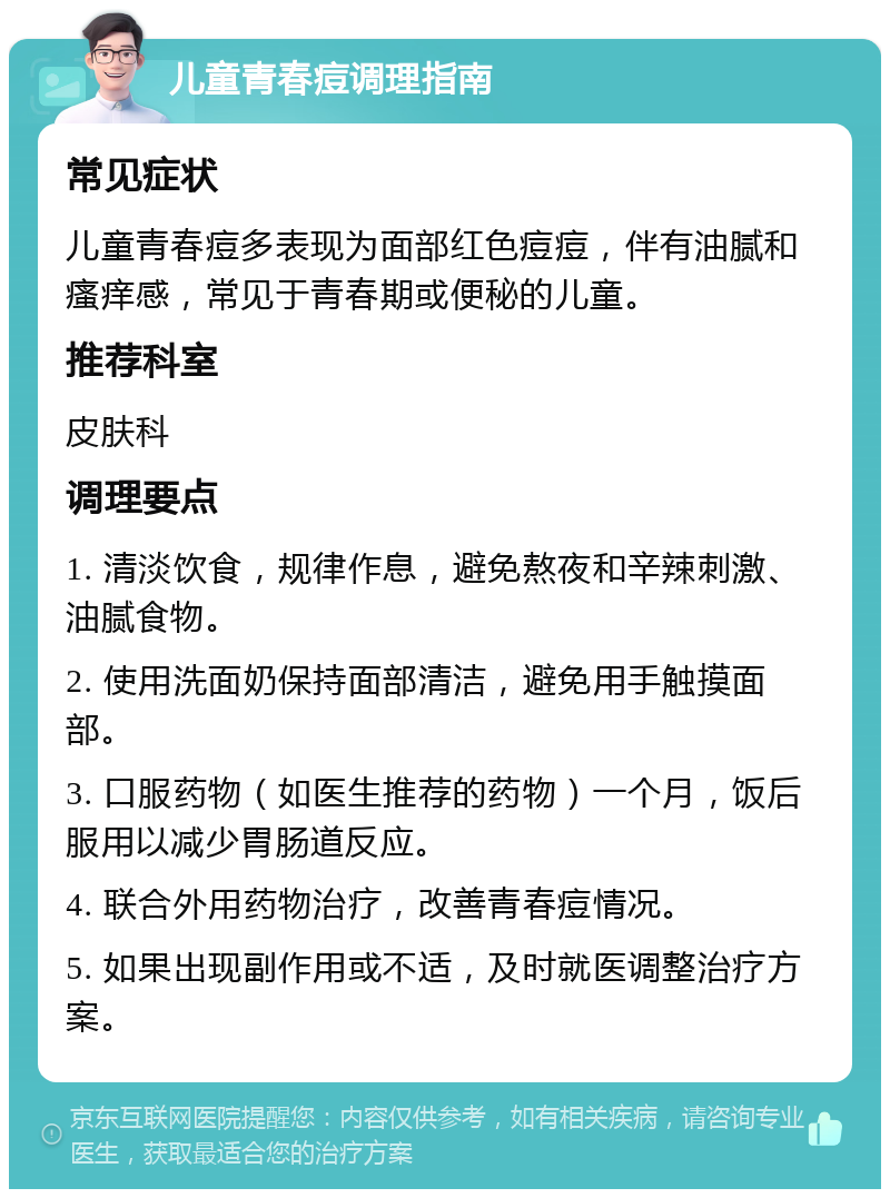 儿童青春痘调理指南 常见症状 儿童青春痘多表现为面部红色痘痘，伴有油腻和瘙痒感，常见于青春期或便秘的儿童。 推荐科室 皮肤科 调理要点 1. 清淡饮食，规律作息，避免熬夜和辛辣刺激、油腻食物。 2. 使用洗面奶保持面部清洁，避免用手触摸面部。 3. 口服药物（如医生推荐的药物）一个月，饭后服用以减少胃肠道反应。 4. 联合外用药物治疗，改善青春痘情况。 5. 如果出现副作用或不适，及时就医调整治疗方案。