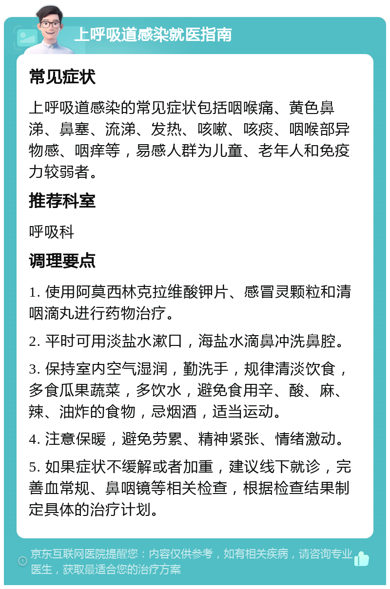 上呼吸道感染就医指南 常见症状 上呼吸道感染的常见症状包括咽喉痛、黄色鼻涕、鼻塞、流涕、发热、咳嗽、咳痰、咽喉部异物感、咽痒等，易感人群为儿童、老年人和免疫力较弱者。 推荐科室 呼吸科 调理要点 1. 使用阿莫西林克拉维酸钾片、感冒灵颗粒和清咽滴丸进行药物治疗。 2. 平时可用淡盐水漱口，海盐水滴鼻冲洗鼻腔。 3. 保持室内空气湿润，勤洗手，规律清淡饮食，多食瓜果蔬菜，多饮水，避免食用辛、酸、麻、辣、油炸的食物，忌烟酒，适当运动。 4. 注意保暖，避免劳累、精神紧张、情绪激动。 5. 如果症状不缓解或者加重，建议线下就诊，完善血常规、鼻咽镜等相关检查，根据检查结果制定具体的治疗计划。