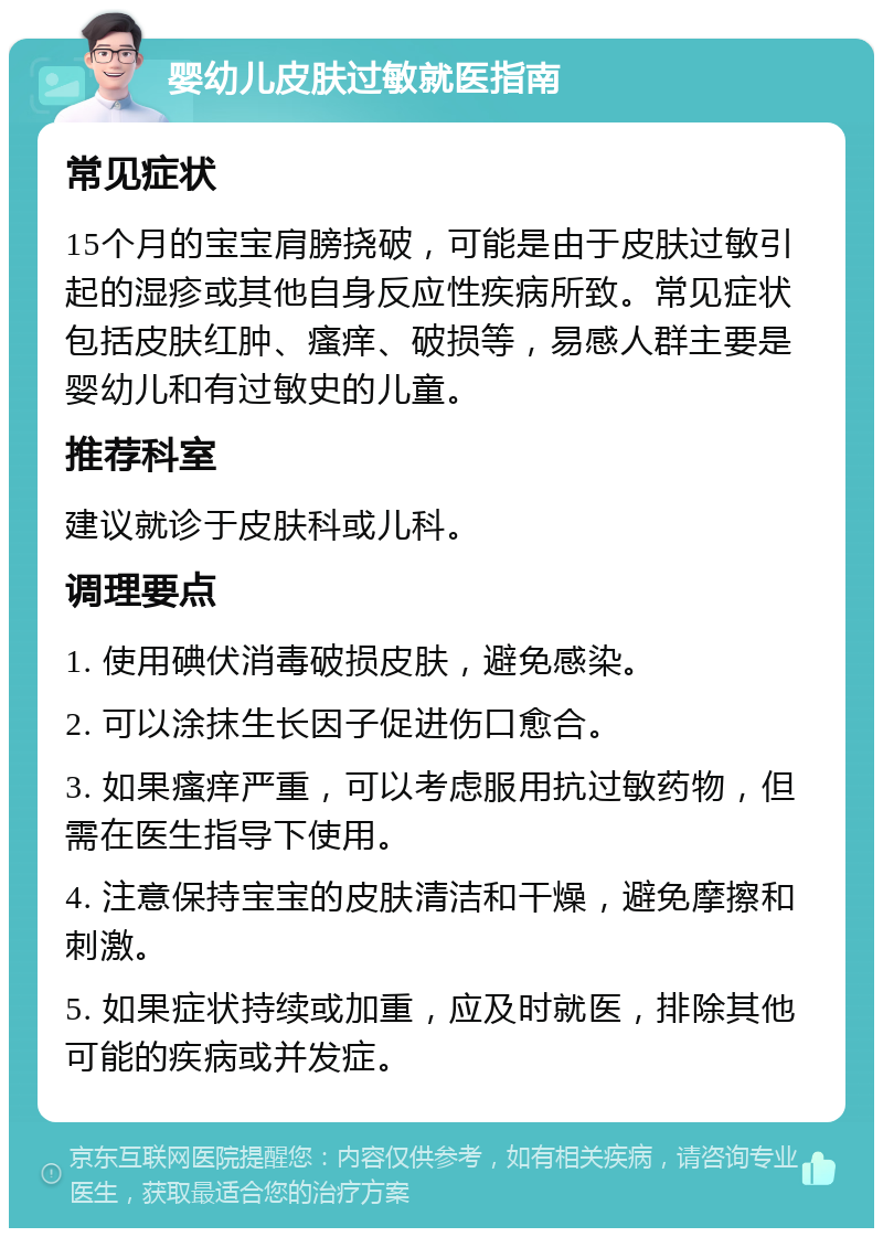 婴幼儿皮肤过敏就医指南 常见症状 15个月的宝宝肩膀挠破，可能是由于皮肤过敏引起的湿疹或其他自身反应性疾病所致。常见症状包括皮肤红肿、瘙痒、破损等，易感人群主要是婴幼儿和有过敏史的儿童。 推荐科室 建议就诊于皮肤科或儿科。 调理要点 1. 使用碘伏消毒破损皮肤，避免感染。 2. 可以涂抹生长因子促进伤口愈合。 3. 如果瘙痒严重，可以考虑服用抗过敏药物，但需在医生指导下使用。 4. 注意保持宝宝的皮肤清洁和干燥，避免摩擦和刺激。 5. 如果症状持续或加重，应及时就医，排除其他可能的疾病或并发症。