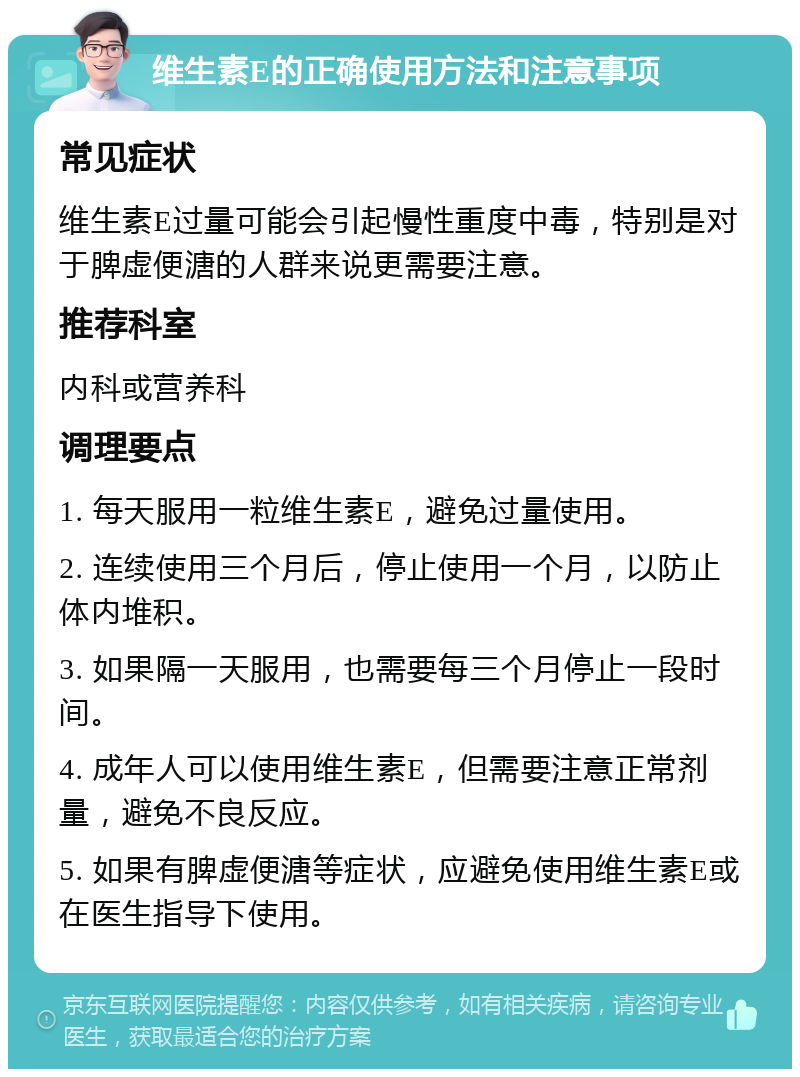 维生素E的正确使用方法和注意事项 常见症状 维生素E过量可能会引起慢性重度中毒，特别是对于脾虚便溏的人群来说更需要注意。 推荐科室 内科或营养科 调理要点 1. 每天服用一粒维生素E，避免过量使用。 2. 连续使用三个月后，停止使用一个月，以防止体内堆积。 3. 如果隔一天服用，也需要每三个月停止一段时间。 4. 成年人可以使用维生素E，但需要注意正常剂量，避免不良反应。 5. 如果有脾虚便溏等症状，应避免使用维生素E或在医生指导下使用。