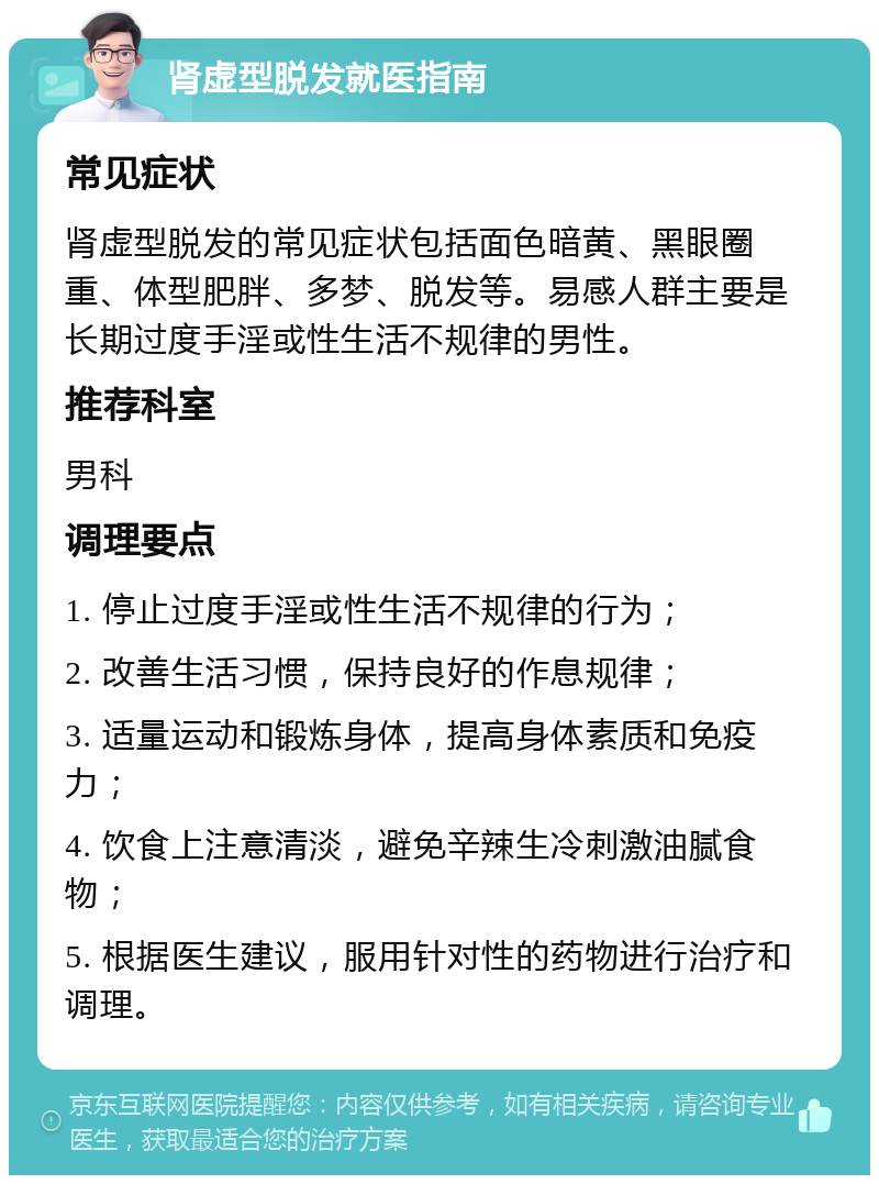 肾虚型脱发就医指南 常见症状 肾虚型脱发的常见症状包括面色暗黄、黑眼圈重、体型肥胖、多梦、脱发等。易感人群主要是长期过度手淫或性生活不规律的男性。 推荐科室 男科 调理要点 1. 停止过度手淫或性生活不规律的行为； 2. 改善生活习惯，保持良好的作息规律； 3. 适量运动和锻炼身体，提高身体素质和免疫力； 4. 饮食上注意清淡，避免辛辣生冷刺激油腻食物； 5. 根据医生建议，服用针对性的药物进行治疗和调理。