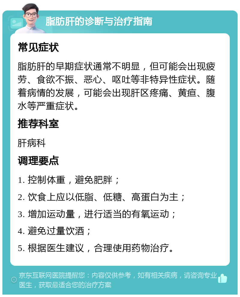 脂肪肝的诊断与治疗指南 常见症状 脂肪肝的早期症状通常不明显，但可能会出现疲劳、食欲不振、恶心、呕吐等非特异性症状。随着病情的发展，可能会出现肝区疼痛、黄疸、腹水等严重症状。 推荐科室 肝病科 调理要点 1. 控制体重，避免肥胖； 2. 饮食上应以低脂、低糖、高蛋白为主； 3. 增加运动量，进行适当的有氧运动； 4. 避免过量饮酒； 5. 根据医生建议，合理使用药物治疗。